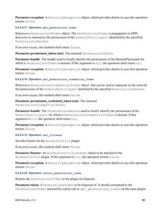 DDS Security, v1.0 95
Parameter exception: A SecurityException object, which provides details in case this operation
returns false.
8.4.2.6.17 Operation: get_permissions_token
Retrieves a PermissionsToken object. The PermissionsToken is propagated via DDS
discovery to summarize the permissions of the DomainParticipant identified by the specified
PermissionsHandle.
If an error occurs, this method shall return false.
Parameter permissions_token (out): The returned PermissionsToken.
Parameter handle: The handle used to locally identify the permissions of the DomainParticipant for
which a PermissionsToken is desired. If this argument is nil, the operation shall return nil.
Parameter exception: A SecurityException object, which provides details in case this operation
returns false.
8.4.2.6.18 Operation: get_permissions_credential_token
Retrieves a PermissionsCredentialToken object that can be used to represent on the network
the permissions of the DomainParticipant identified by the specified PermissionsHandle.
If an error occurs, this method shall return false.
Parameter permissions_credential_token (out): The returned
PermissionsCredentialToken.
Parameter handle: The PermissionsHandle used to locally identify the permissions of the
DomainParticipant for which a PermissionsCredentialToken is desired. If this
argument is nil, the operation shall return nil.
Parameter exception: A SecurityException object, which provides details in case this operation
returns false.
8.4.2.6.19 Operation: set_listener
Sets the listener for the AccessControl plugin.
If an error occurs, this method shall return false.
Parameter listener: An AccessControlListener object to be attached to the
AccessControl plugin. If this argument is nil, the operation returns false.
Parameter exception: A SecurityException object, which provides details in case this operation
returns false.
8.4.2.6.20 Operation: return_permissions_token
Returns the PermissionsToken to the plugin for disposal.
Parameter token: A PermissionsToken to be disposed of. It should correspond to the
PermissionsToken returned by a prior call to get_permissions_token on the same plugin.
 