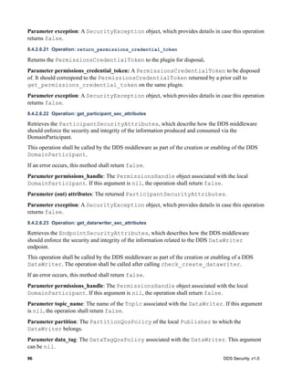 96 DDS Security, v1.0
Parameter exception: A SecurityException object, which provides details in case this operation
returns false.
8.4.2.6.21 Operation: return_permissions_credential_token
Returns the PermissionsCredentialToken to the plugin for disposal.
Parameter permissions_credential_token: A PermissionsCredentialToken to be disposed
of. It should correspond to the PermissionsCredentialToken returned by a prior call to
get_permissions_credential_token on the same plugin.
Parameter exception: A SecurityException object, which provides details in case this operation
returns false.
8.4.2.6.22 Operation: get_participant_sec_attributes
Retrieves the ParticipantSecurityAttributes, which describe how the DDS middleware
should enforce the security and integrity of the information produced and consumed via the
DomainParticipant.
This operation shall be called by the DDS middleware as part of the creation or enabling of the DDS
DomainParticipant.
If an error occurs, this method shall return false.
Parameter permissions_handle: The PermissionsHandle object associated with the local
DomainParticipant. If this argument is nil, the operation shall return false.
Parameter (out) attributes: The returned ParticipantSecurityAttributes.
Parameter exception: A SecurityException object, which provides details in case this operation
returns false.
8.4.2.6.23 Operation: get_datarwriter_sec_attributes
Retrieves the EndpointSecurityAttributes, which describes how the DDS middleware
should enforce the security and integrity of the information related to the DDS DataWriter
endpoint.
This operation shall be called by the DDS middleware as part of the creation or enabling of a DDS
DataWriter. The operation shall be called after calling check_create_datawriter.
If an error occurs, this method shall return false.
Parameter permissions_handle: The PermissionsHandle object associated with the local
DomainParticipant. If this argument is nil, the operation shall return false.
Parameter topic_name: The name of the Topic associated with the DataWriter. If this argument
is nil, the operation shall return false.
Parameter partition: The PartitionQosPolicy of the local Publisher to which the
DataWriter belongs.
Parameter data_tag: The DataTagQosPolicy associated with the DataWriter. This argument
can be nil.
 