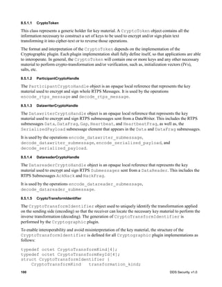 100 DDS Security, v1.0
8.5.1.1 CryptoToken
This class represents a generic holder for key material. A CryptoToken object contains all the
information necessary to construct a set of keys to be used to encrypt and/or sign plain text
transforming it into cipher-text or to reverse those operations.
The format and interpretation of the CryptoToken depends on the implementation of the
Cryptographic plugin. Each plugin implementation shall fully define itself, so that applications are able
to interoperate. In general, the CryptoToken will contain one or more keys and any other necessary
material to perform crypto-transformation and/or verification, such as, initialization vectors (IVs),
salts, etc.
8.5.1.2 ParticipantCryptoHandle
The ParticipantCryptoHandle object is an opaque local reference that represents the key
material used to encrypt and sign whole RTPS Messages. It is used by the operations
encode_rtps_message and decode_rtps_message.
8.5.1.3 DatawriterCryptoHandle
The DatawriterCryptoHandle object is an opaque local reference that represents the key
material used to encrypt and sign RTPS submessages sent from a DataWriter. This includes the RTPS
submessages Data, DataFrag, Gap, Heartbeat, and HeartbeatFrag, as well as, the
SerializedPayload submessage element that appears in the Data and DataFrag submessages.
It is used by the operations encode_datawriter_submessage,
decode_datawriter_submessage, encode_serialized_payload, and
decode_serialized_payload.
8.5.1.4 DatareaderCryptoHandle
The DatareaderCryptoHandle object is an opaque local reference that represents the key
material used to encrypt and sign RTPS Submessages sent from a DataReader. This includes the
RTPS Submessages AckNack and NackFrag.
It is used by the operations encode_datareader_submessage,
decode_datareader_submessage.
8.5.1.5 CryptoTransformIdentifier
The CryptoTransformIdentifier object used to uniquely identify the transformation applied
on the sending side (encoding) so that the receiver can locate the necessary key material to perform the
inverse transformation (decoding). The generation of CryptoTransformIdentifier is
performed by the Cryptographic plugin.
To enable interoperability and avoid misinterpretation of the key material, the structure of the
CryptoTransformIdentifier is defined for all Cryptographic plugin implementations as
follows:
typedef octet CryptoTransformKind[4];
typedef octet CryptoTransformKeyId[4];
struct CryptoTransformIdentifier {
CryptoTransformKind transformation_kind;
 