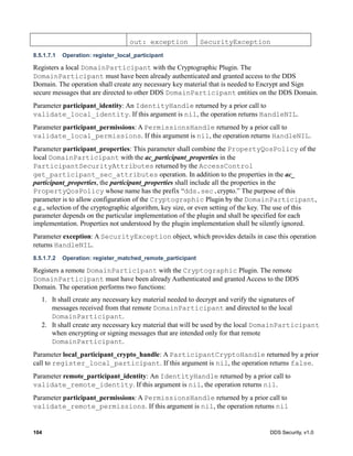 104 DDS Security, v1.0
8.5.1.7.1 Operation: register_local_participant
Registers a local DomainParticipant with the Cryptographic Plugin. The
DomainParticipant must have been already authenticated and granted access to the DDS
Domain. The operation shall create any necessary key material that is needed to Encrypt and Sign
secure messages that are directed to other DDS DomainParticipant entities on the DDS Domain.
Parameter participant_identity: An IdentityHandle returned by a prior call to
validate_local_identity. If this argument is nil, the operation returns HandleNIL.
Parameter participant_permissions: A PermissionsHandle returned by a prior call to
validate_local_permissions. If this argument is nil, the operation returns HandleNIL.
Parameter participant_properties: This parameter shall combine the PropertyQosPolicy of the
local DomainParticipant with the ac_participant_properties in the
ParticipantSecurityAttributes returned by the AccessControl
get_participant_sec_attributes operation. In addition to the properties in the ac_
participant_properties, the participant_properties shall include all the properties in the
PropertyQosPolicy whose name has the prefix “dds.sec.crypto.” The purpose of this
parameter is to allow configuration of the Cryptographic Plugin by the DomainParticipant,
e.g., selection of the cryptographic algorithm, key size, or even setting of the key. The use of this
parameter depends on the particular implementation of the plugin and shall be specified for each
implementation. Properties not understood by the plugin implementation shall be silently ignored.
Parameter exception: A SecurityException object, which provides details in case this operation
returns HandleNIL.
8.5.1.7.2 Operation: register_matched_remote_participant
Registers a remote DomainParticipant with the Cryptographic Plugin. The remote
DomainParticipant must have been already Authenticated and granted Access to the DDS
Domain. The operation performs two functions:
1. It shall create any necessary key material needed to decrypt and verify the signatures of
messages received from that remote DomainParticipant and directed to the local
DomainParticipant.
2. It shall create any necessary key material that will be used by the local DomainParticipant
when encrypting or signing messages that are intended only for that remote
DomainParticipant.
Parameter local_participant_crypto_handle: A ParticipantCryptoHandle returned by a prior
call to register_local_participant. If this argument is nil, the operation returns false.
Parameter remote_participant_identity: An IdentityHandle returned by a prior call to
validate_remote_identity. If this argument is nil, the operation returns nil.
Parameter participant_permissions: A PermissionsHandle returned by a prior call to
validate_remote_permissions. If this argument is nil, the operation returns nil
out: exception SecurityException
 
