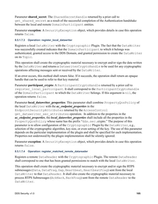 DDS Security, v1.0 105
Parameter shared_secret: The SharedSecretHandle returned by a prior call to
get_shared_secret as a result of the successful completion of the Authentication handshake
between the local and remote DomainParticipant entities.
Parameter exception: A SecurityException object, which provides details in case this operation
returns false.
8.5.1.7.3 Operation: register_local_datawriter
Registers a local DataWriter with the Cryptographic Plugin. The fact that the DataWriter
was successfully created indicates that the DomainParticipant to which it belongs was
authenticated, granted access to the DDS Domain, and granted permission to create the DataWriter
on its Topic.
This operation shall create the cryptographic material necessary to encrypt and/or sign the data written
by the DataWriter and returns a DatawriterCryptoHandle to be used for any cryptographic
operations affecting messages sent or received by the DataWriter.
If an error occurs, this method shall return false. If it succeeds, the operation shall return an opaque
handle that can be used to refer to that key material.
Parameter participant_crypto: A ParticipantCryptoHandle returned by a prior call to
register_local_participant. It shall correspond to the ParticipantCryptoHandle
of the DomainParticipant to which the DataWriter belongs. If this argument is nil, the
operation returns false.
Parameter local_datawriter_properties: This parameter shall combine PropertyQosPolicy of
the local DataWriter with the ac_endpoint_properties in the
EndpointSecurityAttributes returned by the AccessControl
get_datawriter_sec_attributes operation. In addition to the properties in the
ac_endpoint_properties, the local_datawriter_properties shall include all the properties in the
PropertyQosPolicy whose name has the prefix “dds.sec.crypto.” The purpose of this
parameter is to allow configuration of the Cryptographic Plugin by the DataWriter, e.g.,
selection of the cryptographic algorithm, key size, or even setting of the key. The use of this parameter
depends on the particular implementation of the plugin and shall be specified for each implementation.
Properties not understood by the plugin implementation shall be silently ignored.
Parameter exception: A SecurityException object, which provides details in case this operation
returns false.
8.5.1.7.4 Operation: register_matched_remote_datareader
Registers a remote DataReader with the Cryptographic Plugin. The remote DataReader
shall correspond to one that has been granted permissions to match with the local DataWriter.
This operation shall create the cryptographic material necessary to encrypt and/or sign the RTPS
submessages (Data, DataFrag, Gap, Heartbeat, HeartbeatFrag) sent from the local
DataWriter to that DataReader. It shall also create the cryptographic material necessary to
process RTPS Submessages (AckNack, NackFrag) sent from the remote DataReader to the
DataWriter.
 