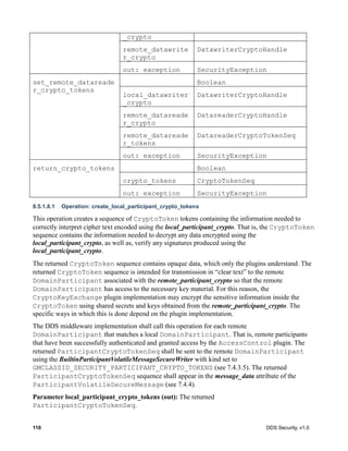 110 DDS Security, v1.0
8.5.1.8.1 Operation: create_local_participant_crypto_tokens
This operation creates a sequence of CryptoToken tokens containing the information needed to
correctly interpret cipher text encoded using the local_participant_crypto. That is, the CryptoToken
sequence contains the information needed to decrypt any data encrypted using the
local_participant_crypto, as well as, verify any signatures produced using the
local_participant_crypto.
The returned CryptoToken sequence contains opaque data, which only the plugins understand. The
returned CryptoToken sequence is intended for transmission in “clear text” to the remote
DomainParticipant associated with the remote_participant_crypto so that the remote
DomainParticipant has access to the necessary key material. For this reason, the
CryptoKeyExchange plugin implementation may encrypt the sensitive information inside the
CryptoToken using shared secrets and keys obtained from the remote_participant_crypto. The
specific ways in which this is done depend on the plugin implementation.
The DDS middleware implementation shall call this operation for each remote
DomainParticipant that matches a local DomainParticipant. That is, remote participants
that have been successfully authenticated and granted access by the AccessControl plugin. The
returned ParticipantCryptoTokenSeq shall be sent to the remote DomainParticipant
using the BuiltinParticipantVolatileMessageSecureWriter with kind set to
GMCLASSID_SECURITY_PARTICIPANT_CRYPTO_TOKENS (see 7.4.3.5). The returned
ParticipantCryptoTokenSeq sequence shall appear in the message_data attribute of the
ParticipantVolatileSecureMessage (see 7.4.4).
Parameter local_participant_crypto_tokens (out): The returned
ParticipantCryptoTokenSeq.
_crypto
remote_datawrite
r_crypto
DatawriterCryptoHandle
out: exception SecurityException
set_remote_datareade
r_crypto_tokens
Boolean
local_datawriter
_crypto
DatawriterCryptoHandle
remote_datareade
r_crypto
DatareaderCryptoHandle
remote_datareade
r_tokens
DatareaderCryptoTokenSeq
out: exception SecurityException
return_crypto_tokens Boolean
crypto_tokens CryptoTokenSeq
out: exception SecurityException
 