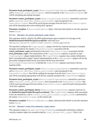 DDS Security, v1.0 111
Parameter local_participant_crypto: A ParticipantCryptoHandle, returned by a previous
call to register_local_participant, which corresponds to the DomainParticipant that
will be encrypting and signing messages.
Parameter remote_participant_crypto: A ParticipantCryptoHandle, returned by a previous
call to register_matched_remote_participant, that corresponds to the
DomainParticipant that will be receiving the messages from the local DomainParticipant
and will be decrypting them and verifying their signature.
Parameter exception: A SecurityException object, which provides details in case this operation
returns false.
8.5.1.8.2 Operation: set_remote_participant_crypto_tokens
This operation shall be called by the DDS implementation upon reception of a message on the
BuiltinParticipantVolatileMessageSecureReader with kind set to
GMCLASSID_SECURITY_PARTICIPANT_CRYPTO_TOKENS (see 7.4.3.5).
The operation configures the Cryptographic plugin with the key material necessary to interpret
messages encoded by the remote DomainParticipant associated with the
remote_participant_crypto and destined to the local DomainParticipant associated with the
local_participant_crypto. The interpretation of the CryptoToken sequence is specific to each
Cryptographic plugin implementation. The CryptoToken sequence may contain information
that is encrypted and/or signed. Typical implementations of the Cryptographic plugin will use the
previously configured shared secret associated with the local and remote
ParticipantCryptoHandle to decode the CryptoToken sequence and retrieve the key
material within.
Parameter remote_participant_crypto: A ParticipantCryptoHandle, returned by a previous
call to register_matched_remote_participant, that corresponds to the
DomainParticipant that will be sending the messages from the local DomainParticipant
and will be encrypting/signing them with the key material encoded in the CryptoToken sequence.
Parameter local_participant_crypto: A ParticipantCryptoHandle, returned by a previous
call to register_local_participant, that corresponds to the DomainParticipant that
will be receiving messages from the remote DomainParticipant and will need to decrypt and/or
verify their signature.
Parameter remote_participant_tokens: A ParticipantCryptoToken sequence received via
the BuiltinParticipantVolatileMessageSecureReader. The CryptoToken sequence shall correspond
to the one returned by a call to create_local_participant_crypto_tokens performed by
the remote DomainParticipant on the remote side.
Parameter exception: A SecurityException object, which provides details in case this operation
returns false.
8.5.1.8.3 Operation: create_local_datawriter_crypto_tokens
This operation creates a DatawriterCryptoTokenSeq containing the information needed to
correctly interpret cipher text encoded using the local_datawriter_crypto. That is, the
 