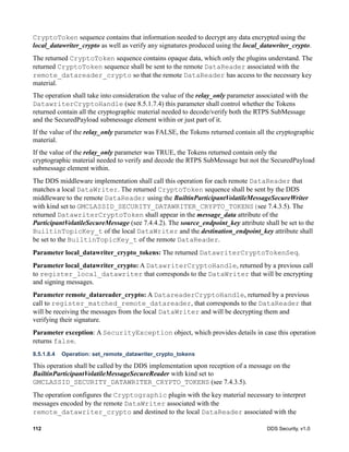 112 DDS Security, v1.0
CryptoToken sequence contains that information needed to decrypt any data encrypted using the
local_datawriter_crypto as well as verify any signatures produced using the local_datawriter_crypto.
The returned CryptoToken sequence contains opaque data, which only the plugins understand. The
returned CryptoToken sequence shall be sent to the remote DataReader associated with the
remote_datareader_crypto so that the remote DataReader has access to the necessary key
material.
The operation shall take into consideration the value of the relay_only parameter associated with the
DatawriterCryptoHandle (see 8.5.1.7.4) this parameter shall control whether the Tokens
returned contain all the cryptographic material needed to decode/verify both the RTPS SubMessage
and the SecuredPayload submessage element within or just part of it.
If the value of the relay_only parameter was FALSE, the Tokens returned contain all the cryptographic
material.
If the value of the relay_only parameter was TRUE, the Tokens returned contain only the
cryptographic material needed to verify and decode the RTPS SubMessage but not the SecuredPayload
submessage element within.
The DDS middleware implementation shall call this operation for each remote DataReader that
matches a local DataWriter. The returned CryptoToken sequence shall be sent by the DDS
middleware to the remote DataReader using the BuiltinParticipantVolatileMessageSecureWriter
with kind set to GMCLASSID_SECURITY_DATAWRITER_CRYPTO_TOKENS(see 7.4.3.5). The
returned DatawriterCryptoToken shall appear in the message_data attribute of the
ParticipantVolatileSecureMessage (see 7.4.4.2). The source_endpoint_key attribute shall be set to the
BuiltinTopicKey_t of the local DataWriter and the destination_endpoint_key attribute shall
be set to the BuiltinTopicKey_t of the remote DataReader.
Parameter local_datawriter_crypto_tokens: The returned DatawriterCryptoTokenSeq.
Parameter local_datawriter_crypto: A DatawriterCryptoHandle, returned by a previous call
to register_local_datawriter that corresponds to the DataWriter that will be encrypting
and signing messages.
Parameter remote_datareader_crypto: A DatareaderCryptoHandle, returned by a previous
call to register_matched_remote_datareader, that corresponds to the DataReader that
will be receiving the messages from the local DataWriter and will be decrypting them and
verifying their signature.
Parameter exception: A SecurityException object, which provides details in case this operation
returns false.
8.5.1.8.4 Operation: set_remote_datawriter_crypto_tokens
This operation shall be called by the DDS implementation upon reception of a message on the
BuiltinParticipantVolatileMessageSecureReader with kind set to
GMCLASSID_SECURITY_DATAWRITER_CRYPTO_TOKENS (see 7.4.3.5).
The operation configures the Cryptographic plugin with the key material necessary to interpret
messages encoded by the remote DataWriter associated with the
remote_datawriter_crypto and destined to the local DataReader associated with the
 