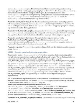 DDS Security, v1.0 113
local_datareader_crypto. The interpretation of the DatawriterCryptoTokenSeq
sequence is specific to each Cryptographic plugin implementation. The CryptoToken sequence
may contain information that is encrypted and/or signed. Typical implementations of the
Cryptographic plugin will use the previously configured shared secret associated with the remote
DatawriterCryptoHandle and local DatareaderCryptoHandle to decode the
CryptoToken sequence and retrieve the key material within.
Parameter remote_datawriter_crypto: A DatawriterCryptoHandle, returned by a previous
call to register_matched_remote_datawriter, that corresponds to the DataWriter that
will be sending the messages to the local DataReader and will be encrypting/signing them with the
key material encoded in the CryptoToken.
Parameter local_datareader_crypto: A DatareaderCryptoHandle, returned by a previous call
to register_local_datareader, that corresponds to the DataReader that will be receiving
messages from the remote DataWriter and will need to decrypt and/or verify their signature.
Parameter remote_datawriter_tokens: A CryptoToken sequence received via the
BuiltinParticipantVolatileMessageSecureReader. The DatawriterCryptoToken shall
correspond to the one returned by a call to create_local_datawriter_crypto_tokens
performed by the remote DataWriter on the remote side.
Parameter exception: A SecurityException object, which provides details in case this operation
returns false.
8.5.1.8.5 Operation: create_local_datareader_crypto_tokens
This operation creates a DatareaderCryptoTokenSeq containing the information needed to
correctly interpret cipher text encoded using the local_datareader_crypto. That is, the CryptoToken
sequence contains that information needed to decrypt any data encrypted using the
local_datareader_crypto as well as verify any signatures produced using the local_datareader_crypto.
The returned CryptoToken sequence contains opaque data, which only the plugins understand. The
returned CryptoToken sequence shall be sent to the remote DataWriter associated with the
remote_datawriter_crypto so that the remote DataWriter has access to the necessary key material.
For this reason, the CryptoKeyExchange plugin implementation may encrypt the sensitive
information inside the CryptoToken sequence using shared secrets and keys obtained from the
remote_datawriter_crypto. The specific ways in which this is done depend on the plugin
implementation.
The DDS middleware implementation shall call this operation for each remote DataWriter that
matches a local DataReader. The returned DatareaderCryptoTokenSeq shall be sent by the
DDS middleware to the remote DataWriter using the
BuiltinParticipantVolatileMessageSecureWriter with kind set to
GMCLASSID_SECURITY_DATAREADER_CRYPTO_TOKENS(see 7.4.4.2). The returned
DatareaderCryptoTokenSeq shall appear in the message_data attribute of the
ParticipantVolatileSecureMessage (see 7.4.4.2). The source_endpoint_key attribute shall
be set to the BuiltinTopicKey_t of the local DataReader and the destination_endpoint_key
attribute shall be set to the BuiltinTopicKey_t of the remote DataWriter.
Parameter local_datareader_crypto_tokens (out): The returned DatareaderCryptoTokenSeq.
 