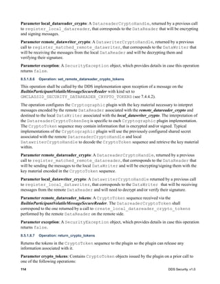 114 DDS Security, v1.0
Parameter local_datareader_crypto: A DatareaderCryptoHandle, returned by a previous call
to register_local_datareader, that corresponds to the DataReader that will be encrypting
and signing messages.
Parameter remote_datawriter_crypto: A DatawriterCryptoHandle, returned by a previous
call to register_matched_remote_datawriter, that corresponds to the DataWriter that
will be receiving the messages from the local DataReader and will be decrypting them and
verifying their signature.
Parameter exception: A SecurityException object, which provides details in case this operation
returns false.
8.5.1.8.6 Operation: set_remote_datareader_crypto_tokens
This operation shall be called by the DDS implementation upon reception of a message on the
BuiltinParticipantVolatileMessageSecureReader with kind set to
GMCLASSID_SECURITY_DATAREADER_CRYPTO_TOKENS(see 7.4.4.2).
The operation configures the Cryptographic plugin with the key material necessary to interpret
messages encoded by the remote DataReader associated with the remote_datareader_crypto and
destined to the local DataWriter associated with the local_datawriter_crypto. The interpretation of
the DatareaderCryptoTokenSeq is specific to each Cryptographic plugin implementation.
The CryptoToken sequence may contain information that is encrypted and/or signed. Typical
implementations of the Cryptographic plugin will use the previously configured shared secret
associated with the remote DatareaderCryptoHandle and local
DatawriterCryptoHandle to decode the CryptoToken sequence and retrieve the key material
within.
Parameter remote_datareader_crypto: A DatareaderCryptoHandle, returned by a previous
call to register_matched_remote_datareader, that corresponds to the DataReader that
will be sending the messages to the local DataWriter and will be encrypting/signing them with the
key material encoded in the CryptoToken sequence.
Parameter local_datawriter_crypto: A DatawriterCryptoHandle returned by a previous call
to register_local_datawriter, that corresponds to the DataWriter that will be receiving
messages from the remote DataReader and will need to decrypt and/or verify their signature.
Parameter remote_datareader_tokens: A CryptoToken sequence received via the
BuiltinParticipantVolatileMessageSecureReader. The DatareaderCryptoToken shall
correspond to the one returned by a call to create_local_datareader_crypto_tokens
performed by the remote DataReader on the remote side.
Parameter exception: A SecurityException object, which provides details in case this operation
returns false.
8.5.1.8.7 Operation: return_crypto_tokens
Returns the tokens in the CryptoToken sequence to the plugin so the plugin can release any
information associated with it.
Parameter crypto_tokens: Contains CryptoToken objects issued by the plugin on a prior call to
one of the following operations:
 