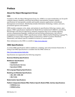 DDS Security, v1.0 ix
Preface
About the Object Management Group
OMG
Founded in 1989, the Object Management Group, Inc. (OMG) is an open membership, not-for-profit
computer industry standards consortium that produces and maintains computer industry
specifications for interoperable, portable and reusable enterprise applications in distributed,
heterogeneous environments. Membership includes Information Technology vendors, end users,
government agencies and academia.
OMG member companies write, adopt, and maintain its specifications following a mature, open
process. OMG's specifications implement the Model Driven Architecture® (MDA®), maximizing
ROI through a full-lifecycle approach to enterprise integration that covers multiple operating
systems, programming languages, middleware and networking infrastructures, and software
development environments. OMG’s specifications include: UML® (Unified Modeling Language™);
CORBA® (Common Object Request Broker Architecture); CWM™ (Common Warehouse
Metamodel); and industry-specific standards for dozens of vertical markets.
More information on the OMG is available at http://www.omg.org/.
OMG Specifications
As noted, OMG specifications address middleware, modeling, and vertical domain frameworks. A
listing of all OMG Specifications is available from the OMG website at:
http://www.omg.org/spec/index.htm
Specifications are organized by the following categories:
Business Modeling Specifications
Middleware Specifications
• CORBA/IIOP
• Data Distribution Services
• Specialized CORBA
IDL/Language Mapping Specifications
Modeling and Metadata Specifications
• UML, MOF, CWM, XMI
• UML Profile
Modernization Specifications
Platform Independent Model (PIM), Platform Specific Model (PSM), Interface Specifications
• CORBAServices
• CORBAFacilities
 