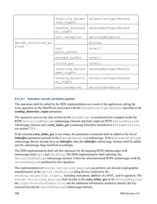 118 DDS Security, v1.0
8.5.1.9.1 Operation: encode_serialized_payload
This operation shall be called by the DDS implementation as a result of the application calling the
write operation on the DataWriter associated with the DatawriterCryptoHandle specified in the
sending_datawriter_crypto parameter.
The operation receives the data written by the DataWriter in serialized form wrapped inside the
RTPS SerializedPayload submessage element and shall output an RTPS SecuredPayload
submessage element and a extra_inline_qos containing InlineQos formatted as a ParameterList,
see section 7.3.1.
If the returned extra_inline_qos is not empty, the parameters contained shall be added to the list of
inlineQos parameters present in the (Data or DataFrag) submessage. If the (Data or DataFrag)
submessage did not already have an inlineQos, then the inlineQos submessage element shall be added
and the submessage flags modified accordingly.
The DDS implementation shall call this operation for all outgoing RTPS Submessages with
submessage kind Data and DataFrag. The DDS implementation shall substitute the
SerializedPayload submessage element within the aforementioned RTPS submessages with the
SecuredPayload produced by this operation.
The implementation of encode_serialized_payload can perform any desired cryptographic
transformation of the SerializedPayload using the key material in the
sending_datawriter_crypto, including encryption, addition of a MAC, and/or signature. The
encode_serialized_payload shall include in the extra_inline_qos or the SecuredPayload
the CryptoTransformIdentifier and the additional information needed to identify the key
used and decode the SecuredPayload submessage element.
receiving_datawr
iter_crypto
DatawriterCryptoHandle
sending_dataread
er_crypto
DatareaderCryptoHandle
out: exception SecurityException
decode_serialized_pa
yload
Boolean
out:
plain_buffer
octet[]
encoded_buffer octet[]
inline_qos octet[]
receiving_datare
ader_crypto
DatareaderCryptoHandle
sending_datawrit
er_crypto
DatawriterCryptoHandle
out: exception SecurityException
 