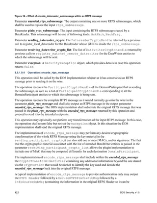 122 DDS Security, v1.0
Figure 14 – Effect of encode_datareader_submessage within an RTPS message
Parameter encoded_rtps_submessage: The output containing one or more RTPS submessages, which
shall be used to replace the input rtps_submessage.
Parameter plain_rtps_submessage: The input containing the RTPS submessage created by a
DataReader. This submessage will be one of following kinds: AckNack, NackFrag.
Parameter sending_datareader_crypto: The DatareaderCryptoHandle returned by a previous
call to register_local_datareader for the DataReader whose GUID is inside the rtps_submessage.
Parameter receiving_datawriter_crypto_list: The list of DatawriterCryptoHandle returned by
previous calls to register_matched_remote_datawriter for the DataWriter entities to
which the submessage will be sent.
Parameter exception: A SecurityException object, which provides details in case this operation
returns false.
8.5.1.9.4 Operation: encode_rtps_message
This operation shall be called by the DDS implementation whenever it has constructed an RTPS
message prior to sending it on the wire.
The operation receives the ParticipantCryptoHandle of the DomainParticipant that is sending
the submessage, as well as, a list of ParticipantCryptoHandle corresponding to all the
DomainParticipant entities to which the submessage is being sent.
The operation receives the complete RTPS message as it would normally go onto the wire in the
parameter plain_rtps_message and shall also output an RTPS message in the output parameter
encoded_rtps_message. The DDS implementation shall substitute the original RTPS message that was
passed in the plain_rtps_message with the encoded_rtps_message returned by this operation and
proceed to send it to the intended recipients.
This operation may optionally not perform any transformation of the input RTPS message. In this case,
the operation shall return false but not set the exception object. In this situation the DDS
implementation shall send the original RTPS message.
The implementation of encode_rtps_message may perform any desired cryptographic
transformation of the whole RTPS Message using the key material in the
sending_participant_crypto, it can also add one or more MACs, and/or signatures. The fact
that the cryptographic material associated with the list of intended DataWriter entities is passed in the
parameter receiving_participant_crypto_list allows the plugin implementation to
include one of MAC that may be computed differently for each destination DomainParticipant.
The implementation of encode_rtps_message shall include within the encoded_rtps_message
the CryptoTransformIdentifier containing any additional information beyond the one shared
via the CryptoToken that would be needed to identify the key used and decode the
encoded_rtps_message back into the original RTPS message.
A typical implementation of encode_rtps_message to provide authentication only may output
the RTPS Header followed by a SecureRTPSPrefixSubMsg followed by a
InfoSourceSubMsg (containing the information in the original RTPS Header so it can be
 