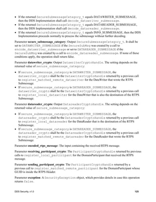 DDS Security, v1.0 125
If the returned SecureSubmessageCategory_t equals DATAWRITER_SUBMESSAGE,
then the DDS Implementation shall call decode_datawriter_submessage.
If the returned SecureSubmessageCategory_t equals DATAREADER_SUBMESSAGE,
then the DDS Implementation shall call decode_datareader_submessage.
If the returned SecureSubmessageCategory_t equals INFO_SUBMESSAGE, then the DDS
Implementation proceeds normally to process the submessage without further decoding.
Parameter secure_submessage_category: Output SecureSubmessageCategory_t. It shall be
set to DATAWRITER_SUBMESSAGE if the SecureSubMsg was created by a call to
encode_datawriter_submessage or set to DATAREADER_SUBMESSAGE if the
SecureSubMsg was created by a call to encode_datareader_submessage. If none of these
conditions apply, the operation shall return false.
Parameter datawriter_crypto: Output DatawriterCryptoHandle. The setting depends on the
returned value of secure_submessage_category:
If secure_submessage_category is DATAWRITER_SUBMESSAGE, the
datawriter_crypto shall be the DatawriterCryptoHandle returned by a previous call
to register_matched_remote_datawriter for the DataWriter that wrote the RTPS
Submessage.
If secure_submessage_category is DATAREADER_SUBMESSAGE, the
datawriter_crypto shall be the DatawriterCryptoHandle returned by a previous call
to register_local_datawriter for the DataWriter that is also the destination of the RTPS
Submessage.
Parameter datareader_crypto: Output DatareaderCryptoHandle. The setting depends on the
returned value of secure_submessage_category:
If secure_submessage_category is DATAWRITER_SUBMESSAGE, the
datareader_crypto shall be the DatareaderCryptoHandle returned by a previous call
to register_local_datareader for the DataReader that is the destination of the RTPS
Submessage.
If secure_submessage_category is DATAREADER_SUBMESSAGE, the
datareader_crypto shall be the DatareaderCryptoHandle returned by a previous call
to register_matched_remote_datareader for the DataReader that wrote the RTPS
Submessage.
Parameter encoded_rtps_message: The input containing the received RTPS message.
Parameter receiving_participant_crypto: The ParticipantCryptoHandle returned by previous
calls to register_local_participant for the DomainParticipant that received the RTPS
message.
Parameter sending_participant_crypto: The ParticipantCryptoHandle returned by a
previous call to register_matched_remote_participant for the DomainParticipant whose
GUID is inside the RTPS Header.
Parameter exception: A SecurityException object, which provides details in case this operation
returns false.
 