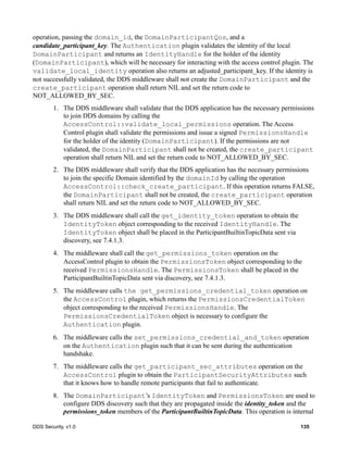 DDS Security, v1.0 135
operation, passing the domain_id, the DomainParticipantQos, and a
candidate_participant_key. The Authentication plugin validates the identity of the local
DomainParticipant and returns an IdentityHandle for the holder of the identity
(DomainParticipant), which will be necessary for interacting with the access control plugin. The
validate_local_identity operation also returns an adjusted_participant_key. If the identity is
not successfully validated, the DDS middleware shall not create the DomainParticipant and the
create_participant operation shall return NIL and set the return code to
NOT_ALLOWED_BY_SEC.
1. The DDS middleware shall validate that the DDS application has the necessary permissions
to join DDS domains by calling the
AccessControl::validate_local_permissions operation. The Access
Control plugin shall validate the permissions and issue a signed PermissionsHandle
for the holder of the identity (DomainParticipant). If the permissions are not
validated, the DomainParticipant shall not be created, the create_participant
operation shall return NIL and set the return code to NOT_ALLOWED_BY_SEC.
2. The DDS middleware shall verify that the DDS application has the necessary permissions
to join the specific Domain identified by the domainId by calling the operation
AccessControl::check_create_participant. If this operation returns FALSE,
the DomainParticipant shall not be created, the create_participant operation
shall return NIL and set the return code to NOT_ALLOWED_BY_SEC.
3. The DDS middleware shall call the get_identity_token operation to obtain the
IdentityToken object corresponding to the received IdentityHandle. The
IdentityToken object shall be placed in the ParticipantBuiltinTopicData sent via
discovery, see 7.4.1.3.
4. The middleware shall call the get_permissions_token operation on the
AccessControl plugin to obtain the PermissionsToken object corresponding to the
received PermissionsHandle. The PermissionsToken shall be placed in the
ParticipantBuiltinTopicData sent via discovery, see 7.4.1.3.
5. The middleware calls the get_permissions_credential_token operation on
the AccessControl plugin, which returns the PermissionsCredentialToken
object corresponding to the received PermissionsHandle. The
PermissionsCredentialToken object is necessary to configure the
Authentication plugin.
6. The middleware calls the set_permissions_credential_and_token operation
on the Authentication plugin such that it can be sent during the authentication
handshake.
7. The middleware calls the get_participant_sec_attributes operation on the
AccessControl plugin to obtain the ParticipantSecurityAttributes such
that it knows how to handle remote participants that fail to authenticate.
8. The DomainParticipant’s IdentityToken and PermissionsToken are used to
configure DDS discovery such that they are propagated inside the identity_token and the
permissions_token members of the ParticipantBuiltinTopicData. This operation is internal
 