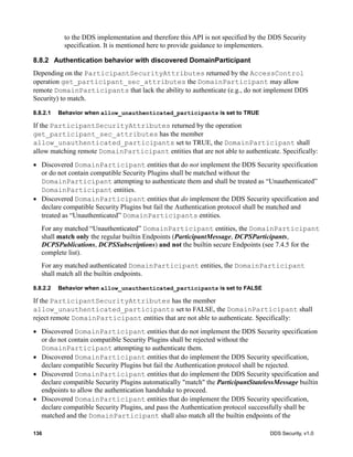 136 DDS Security, v1.0
to the DDS implementation and therefore this API is not specified by the DDS Security
specification. It is mentioned here to provide guidance to implementers.
8.8.2 Authentication behavior with discovered DomainParticipant
Depending on the ParticipantSecurityAttributes returned by the AccessControl
operation get_participant_sec_attributes the DomainParticipant may allow
remote DomainParticipants that lack the ability to authenticate (e.g., do not implement DDS
Security) to match.
8.8.2.1 Behavior when allow_unauthenticated_participants is set to TRUE
If the ParticipantSecurityAttributes returned by the operation
get_participant_sec_attributes has the member
allow_unauthenticated_participants set to TRUE, the DomainParticipant shall
allow matching remote DomainParticipant entities that are not able to authenticate. Specifically:
Discovered DomainParticipant entities that do not implement the DDS Security specification
or do not contain compatible Security Plugins shall be matched without the
DomainParticipant attempting to authenticate them and shall be treated as “Unauthenticated”
DomainParticipant entities.
Discovered DomainParticipant entities that do implement the DDS Security specification and
declare compatible Security Plugins but fail the Authentication protocol shall be matched and
treated as “Unauthenticated” DomainParticipants entities.
For any matched “Unauthenticated” DomainParticipant entities, the DomainParticipant
shall match only the regular builtin Endpoints (ParticipantMessage, DCPSParticipants,
DCPSPublications, DCPSSubscriptions) and not the builtin secure Endpoints (see 7.4.5 for the
complete list).
For any matched authenticated DomainParticipant entities, the DomainParticipant
shall match all the builtin endpoints.
8.8.2.2 Behavior when allow_unauthenticated_participants is set to FALSE
If the ParticipantSecurityAttributes has the member
allow_unauthenticated_participants set to FALSE, the DomainParticipant shall
reject remote DomainParticipant entities that are not able to authenticate. Specifically:
Discovered DomainParticipant entities that do not implement the DDS Security specification
or do not contain compatible Security Plugins shall be rejected without the
DomainParticipant attempting to authenticate them.
Discovered DomainParticipant entities that do implement the DDS Security specification,
declare compatible Security Plugins but fail the Authentication protocol shall be rejected.
Discovered DomainParticipant entities that do implement the DDS Security specification and
declare compatible Security Plugins automatically "match" the ParticipantStatelessMessage builtin
endpoints to allow the authentication handshake to proceed.
Discovered DomainParticipant entities that do implement the DDS Security specification,
declare compatible Security Plugins, and pass the Authentication protocol successfully shall be
matched and the DomainParticipant shall also match all the builtin endpoints of the
 