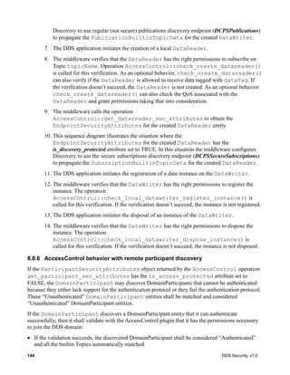 144 DDS Security, v1.0
Discovery to use regular (not secure) publications discovery endpoint (DCPSPublications)
to propagate the PublicationBuiltinTopicData for the created DataWriter.
7. The DDS application initiates the creation of a local DataReader.
8. The middleware verifies that the DataReader has the right permissions to subscribe on
Topic topicName. Operation AccessControl::check_create_datareader()
is called for this verification. As an optional behavior, check_create_datareader()
can also verify if the DataReader is allowed to receive data tagged with dataTag. If
the verification doesn’t succeed, the DataReader is not created. As an optional behavior
check_create_datareader() can also check the QoS associated with the
DataReader and grant permissions taking that into consideration.
9. The middleware calls the operation
AccessControl::get_datareader_sec_attributes to obtain the
EndpointSecurityAttributes for the created DataReader entity.
10. This sequence diagram illustrates the situation where the
EndpointSecurityAttributes for the created DataReader has the
is_discovery_protected attribute set to TRUE. In this situation the middleware configures
Discovery to use the secure subscriptions discovery endpoint (DCPSSecureSubscriptions)
to propagate the SubscriptionBuiltinTopicData for the created DataReader.
11. The DDS application initiates the registration of a data instance on the DataWriter.
12. The middleware verifies that the DataWriter has the right permissions to register the
instance. The operation
AccessControl::check_local_datawriter_register_instance() is
called for this verification. If the verification doesn’t succeed, the instance is not registered.
13. The DDS application initiates the disposal of an instance of the DataWriter.
14. The middleware verifies that the DataWriter has the right permissions to dispose the
instance. The operation
AccessControl::check_local_datawriter_dispose_instance() is
called for this verification. If the verification doesn’t succeed, the instance is not disposed.
8.8.6 AccessControl behavior with remote participant discovery
If the ParticipantSecurityAttributes object returned by the AccessControl operation
get_participant_sec_attributes has the is_access_protected attribute set to
FALSE, the DomainParticipant may discover DomainParticipants that cannot be authenticated
because they either lack support for the authentication protocol or they fail the authentication protocol.
These “Unauthenticated” DomainParticipant entities shall be matched and considered
“Unauthenticated” DomainParticipant entities.
If the DomainParticipant discovers a DomainParticipant entity that it can authenticate
successfully, then it shall validate with the AccessControl plugin that it has the permissions necessary
to join the DDS domain:
If the validation succeeds, the discovered DomainParticipant shall be considered “Authenticated”
and all the builtin Topics automatically matched.
 