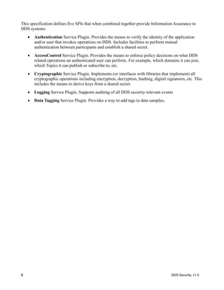 2 DDS Security, v1.0
This specification defines five SPIs that when combined together provide Information Assurance to
DDS systems:
Authentication Service Plugin. Provides the means to verify the identity of the application
and/or user that invokes operations on DDS. Includes facilities to perform mutual
authentication between participants and establish a shared secret.
AccessControl Service Plugin. Provides the means to enforce policy decisions on what DDS
related operations an authenticated user can perform. For example, which domains it can join,
which Topics it can publish or subscribe to, etc.
Cryptographic Service Plugin. Implements (or interfaces with libraries that implement) all
cryptographic operations including encryption, decryption, hashing, digital signatures, etc. This
includes the means to derive keys from a shared secret.
Logging Service Plugin. Supports auditing of all DDS security-relevant events
Data Tagging Service Plugin. Provides a way to add tags to data samples.
 