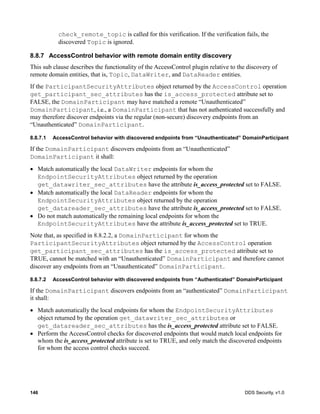 146 DDS Security, v1.0
check_remote_topic is called for this verification. If the verification fails, the
discovered Topic is ignored.
8.8.7 AccessControl behavior with remote domain entity discovery
This sub clause describes the functionality of the AccessControl plugin relative to the discovery of
remote domain entities, that is, Topic, DataWriter, and DataReader entities.
If the ParticipantSecurityAttributes object returned by the AccessControl operation
get_participant_sec_attributes has the is_access_protected attribute set to
FALSE, the DomainParticipant may have matched a remote “Unauthenticated”
DomainParticipant, i.e., a DomainParticipant that has not authenticated successfully and
may therefore discover endpoints via the regular (non-secure) discovery endpoints from an
“Unauthenticated” DomainParticipant.
8.8.7.1 AccessControl behavior with discovered endpoints from “Unauthenticated” DomainParticipant
If the DomainParticipant discovers endpoints from an “Unauthenticated”
DomainParticipant it shall:
Match automatically the local DataWriter endpoints for whom the
EndpointSecurityAttributes object returned by the operation
get_datawriter_sec_attributes have the attribute is_access_protected set to FALSE.
Match automatically the local DataReader endpoints for whom the
EndpointSecurityAttributes object returned by the operation
get_datareader_sec_attributes have the attribute is_access_protected set to FALSE.
Do not match automatically the remaining local endpoints for whom the
EndpointSecurityAttributes have the attribute is_access_protected set to TRUE.
Note that, as specified in 8.8.2.2, a DomainParticipant for whom the
ParticipantSecurityAttributes object returned by the AccessControl operation
get_participant_sec_attributes has the is_access_protected attribute set to
TRUE, cannot be matched with an “Unauthenticated” DomainParticipant and therefore cannot
discover any endpoints from an “Unauthenticated” DomainParticipant.
8.8.7.2 AccessControl behavior with discovered endpoints from “Authenticated” DomainParticipant
If the DomainParticipant discovers endpoints from an “authenticated” DomainParticipant
it shall:
Match automatically the local endpoints for whom the EndpointSecurityAttributes
object returned by the operation get_datawriter_sec_attributes or
get_datareader_sec_attributes has the is_access_protected attribute set to FALSE.
Perform the AccessControl checks for discovered endpoints that would match local endpoints for
whom the is_access_protected attribute is set to TRUE, and only match the discovered endpoints
for whom the access control checks succeed.
 
