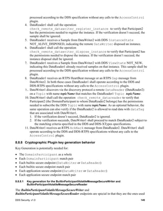 DDS Security, v1.0 149
processed according to the DDS specification without any calls to the AccessControl
plugin.
4. DataReader1 shall call the operation
check_remote_datawriter_register_instance to verify that Participant2
has the permissions needed to register the instance. If the verification doesn’t succeed, the
sample shall be ignored.
5. DataReader1 receives a Sample from DataWriter2 with DDS InstanceState
NOT_ALIVE_DISPOSED, indicating the remote DataWriter disposed an instance.
6. DataReader1 shall call the operation
check_remote_datawriter_dispose_instance to verify that Participant2 has
the permissions needed to dispose the instance. If the verification doesn’t succeed, the
instance disposal shall be ignored.
7. DataReader1 receives a Sample from DataWriter2 with DDS ViewState NOT_NEW,
indicating this DataReader1 already received samples on that instance. This sample shall be
processed according to the DDS specification without any calls to the AccessControl
plugin.
8. DataReader1 receives an RTPS HeartBeat message or an RTPS Gap message from
DataWriter2. In both these cases DataReader1 shall operate according to the DDS and
DDS-RTPS specifications without any calls to the AccessControl plugin.
9. DataWriter1 discovers via the discovery protocol a remote DataReader (DataReader2)
on a Topic with name topicName that matches the DataReader1 Topic topicName.
10. DataWriter1 shall call the operation check_remote_datareader to verify that
Participant2 (the DomainParticipant to whom DataReader2 belongs) has the permissions
needed to subscribe the DDS Topic with name topicName. As an optional behavior, the
same operation can also verify if the DataReader2 is allowed to read data with dataTag
that are associated with DataWriter1.
1. If the verification doesn’t succeed, DataReader2 is ignored.
2. If the verification succeeds, DataWriter1 shall proceed to match DataReader2 subject to
the matching criteria specified in the DDS and DDS-XTypes specifications.
11. DataWriter1 receives an RTPS AckNack message from DataReader2. DataWriter1 shall
operate according to the DDS and DDS-RTPS specifications without any calls to the
AccessControl plugin.
8.8.8 Cryptographic Plugin key generation behavior
Key Generation is potentially needed for:
The DomainParticipant as a whole
Each DomainParticipant match pair
Each builtin secure endpoint (DataWriter or DataReader)
Each builtin secure endpoint match pair
Each application secure endpoint (DataWriter or DataReader)
Each application secure endpoint match pair
8.8.8.1 Key generation for the BuiltinParticipantVolatileMessageSecureWriter and
BuiltinParticipantVolatileMessageSecureReader
The BuiltinParticipantVolatileMessageSecureWriter and
BuiltinParticipantVolatileMessageSecureReader endpoints are special in that they are the ones used
 