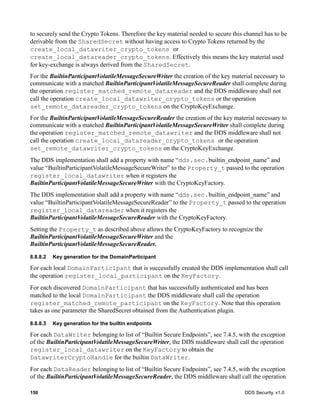 150 DDS Security, v1.0
to securely send the Crypto Tokens. Therefore the key material needed to secure this channel has to be
derivable from the SharedSecret without having access to Crypto Tokens returned by the
create_local_datawriter_crypto_tokens or
create_local_datareader_crypto_tokens. Effectively this means the key material used
for key-exchange is always derived from the SharedSecret.
For the BuiltinParticipantVolatileMessageSecureWriter the creation of the key material necessary to
communicate with a matched BuiltinParticipantVolatileMessageSecureReader shall complete during
the operation register_matched_remote_datareader and the DDS middleware shall not
call the operation create_local_datawriter_crypto_tokens or the operation
set_remote_datareader_crypto_tokens on the CryptoKeyExchange.
For the BuiltinParticipantVolatileMessageSecureReader the creation of the key material necessary to
communicate with a matched BuiltinParticipantVolatileMessageSecureWriter shall complete during
the operation register_matched_remote_datawriter and the DDS middleware shall not
call the operation create_local_datareader_crypto_tokens or the operation
set_remote_datawriter_crypto_tokens on the CryptoKeyExchange.
The DDS implementation shall add a property with name “dds.sec.builtin_endpoint_name” and
value “BuiltinParticipantVolatileMessageSecureWriter” to the Property_t passed to the operation
register_local_datawriter when it registers the
BuiltinParticipantVolatileMessageSecureWriter with the CryptoKeyFactory.
The DDS implementation shall add a property with name “dds.sec.builtin_endpoint_name” and
value “BuiltinParticipantVolatileMessageSecureReader” to the Property_t passed to the operation
register_local_datareader when it registers the
BuiltinParticipantVolatileMessageSecureReader with the CryptoKeyFactory.
Setting the Property_t as described above allows the CryptoKeyFactory to recognize the
BuiltinParticipantVolatileMessageSecureWriter and the
BuiltinParticipantVolatileMessageSecureReader.
8.8.8.2 Key generation for the DomainParticipant
For each local DomainParticipant that is successfully created the DDS implementation shall call
the operation register_local_participant on the KeyFactory.
For each discovered DomainParticipant that has successfully authenticated and has been
matched to the local DomainParticipant the DDS middleware shall call the operation
register_matched_remote_participant on the KeyFactory. Note that this operation
takes as one parameter the SharedSecret obtained from the Authentication plugin.
8.8.8.3 Key generation for the builtin endpoints
For each DataWriter belonging to list of “Builtin Secure Endpoints”, see 7.4.5, with the exception
of the BuiltinParticipantVolatileMessageSecureWriter, the DDS middleware shall call the operation
register_local_datawriter on the KeyFactory to obtain the
DatawriterCryptoHandle for the builtin DataWriter.
For each DataReader belonging to list of “Builtin Secure Endpoints”, see 7.4.5, with the exception
of the BuiltinParticipantVolatileMessageSecureReader, the DDS middleware shall call the operation
 