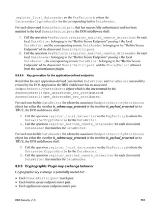 DDS Security, v1.0 151
register_local_datareader on the KeyFactory to obtain the
DatareaderCryptoHandle for the corresponding builtin DataReader.
For each discovered DomainParticipant that has successfully authenticated and has been
matched to the local DomainParticipant the DDS middleware shall:
1. Call the operation KeyFactory::register_matched_remote_datawriter for each
local DataWriter belonging to the “Builtin Secure Endpoints” passing it the local
DataWriter and the corresponding remote DataReader belonging to the “Builtin Secure
Endpoints” of the discovered DomainParticipant.
2. Call the operation KeyFactory::register_matched_remote_datareader for each
local DataReader belonging to the “Builtin Secure Endpoints” passing it the local
DataReader , the corresponding remote DataWriter belonging to the “Builtin Secure
Endpoints” of the discovered DomainParticipant, and the SharedSecret obtained
from the Authentication plugin.
8.8.8.4 Key generation for the application-defined endpoints
Recall that for each application-defined (non-builtin) DataWriter and DataReader successfully
created by the DDS Application the DDS middleware has an associated
EndpointSecurityAttributes object which is the one returned by the
AccessControl::get_datawriter_sec_attributes or
AccessControl::get_datareader_sec_attributes.
For each non-builtin DataWriter for whom the associated EndpointSecurityAttributes
object has either the member is_submessage_protected or the member is_payload_protected set to
TRUE, the DDS middleware shall:
1. Call the operation register_local_datawriter on the KeyFactory to obtain the
DatawriterCryptoHandle for the DataWriter.
2. Call the operation register_matched_remote_datareader for each discovered
DataReader that matches the DataWriter.
For each non-builtin DataReader for whom the associated EndpointSecurityAttributes
object has either the member is_submessage_protected or the member is_payload_protected set to
TRUE, the DDS middleware shall:
1. Call the operation register_local_datareader on the KeyFactory to obtain the
DatareaderCryptoHandle for the DataReader.
2. Call the operation register_matched_remote_datawriter for each discovered
DataWriter that matches the DataReader.
8.8.9 Cryptographic Plugin key exchange behavior
Cryptographic key exchange is potentially needed for:
Each DomainParticipant match pair.
Each builtin secure endpoint match pair.
Each application secure endpoint match pair.
 