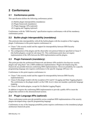 DDS Security, v1.0 3
2 Conformance
2.1 Conformance points
This specification defines the following conformance points:
(1) Builtin plugin interoperability (mandatory)
(2) Plugin framework (mandatory)
(3) Plugin language APIs (optional)
(4) Logging and Tagging (optional)
Conformance with the “DDS Security” specification requires conformance with all the mandatory
conformance points.
2.2 Builtin plugin interoperability (mandatory)
This point provides interoperability with all the builtin plugins with the exception of the Logging
plugin. Conformance to this point requires conformance to:
Clause 7 (the security model and the support for interoperability between DDS Security
implementations).
The configuration of the plugins and the observable wire-protocol behavior specified in Clause 9
(the builtin-plugins), except for sub clause 9.6. This conformance point does not require
implementation of the APIs between the DDS implementation and the plugins.
2.3 Plugin framework (mandatory):
This point provides the architectural framework and abstract APIs needed to develop new security
plugins and “plug them” into a DDS middleware implementation. Plugins developed using this
framework are portable between conforming DDS implementations. However portability for a specific
programming language also requires conformance to the specific language API (see 2.4).
Conformance to this point requires conformance to:
Clause 7 (the security model and the support for interoperability between DDS Security
implementations).
Clause 8 (the plugin model) with the exception of 8.6 and 8.7 (Logging and Data Tagging plugins).
The conformance to the plugin model is at the UML level; it does not mandate a particular language
mapping.
Clause 9, the builtin-plugins, except for 9.6 (Builtin Logging Plugin).
In addition it requires the conforming DDS implementation to provide a public API to insert the
plugins that conform to the aforementioned sections.
2.4 Plugin Language APIs (optional):
These conformance points provide portability across compliant DDS implementations of the security
plugins developed using a specific programming language.
Conformance to any of the language portability points requires conformance to the (mandatory) plugin
architecture framework point.
 