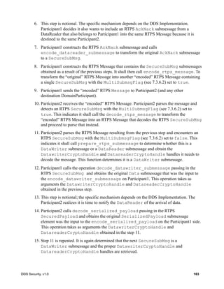 DDS Security, v1.0 163
6. This step is notional. The specific mechanism depends on the DDS Implementation.
Participant1 decides it also wants to include an RTPS AckNack submessage from a
DataReader that also belongs to Participant1 into the same RTPS Message because it is
destined to the same Participant2.
7. Participant1 constructs the RTPS AckNack submessage and calls
encode_datareader_submessage to transform the original AckNack submessage
to a SecureSubMsg.
8. Participant1 constructs the RTPS Message that contains the SecureSubMsg submessages
obtained as a result of the previous steps. It shall then call encode_rtps_message. To
transform the “original” RTPS Message into another “encoded” RTPS Message containing
a single SecureSubMsg with the MultiSubmsgFlag (see 7.3.6.2) set to true.
9. Participant1 sends the “encoded” RTPS Message to Participant2 (and any other
destination DomainParticipant).
10. Participant2 receives the “encoded” RTPS Message. Participant2 parses the message and
detects an RTPS SecureSubMsg with the MultiSubmsgFlag (see 7.3.6.2) set to
true. This indicates it shall call the decode_rtps_message to transform the
“encoded” RTPS Message into an RTPS Message that decodes the RTPS SecureSubMsg
and proceed to parse that instead.
11. Participant2 parses the RTPS Message resulting from the previous step and encounters an
RTPS SecureSubMsg with the MultiSubmsgFlag (see 7.3.6.2) set to false. This
indicates it shall call prepare_rtps_submessage to determine whether this is a
DataWriter submessage or a DataReader submessage and obtain the
DatawriterCryptoHandle and DatareaderCryptoHandle handles it needs to
decode the message. This function determines it is a DataWriter submessage.
12. Participant1 calls the operation decode_datawriter_submessage passing in the
RTPS SecureSubMsg and obtains the original Data submessage that was the input to
the encode_datawriter_submessage on Participant1. This operation takes as
arguments the DatawriterCryptoHandle and DatareaderCryptoHandle
obtained in the previous step.
13. This step is notional; the specific mechanism depends on the DDS Implementation. The
Participant2 realizes it is time to notify the DataReader of the arrival of data.
14. Participant2 calls decode_serialized_payload passing in the RTPS
SecuredPayload and obtains the original SerializedPayload submessage
element was the input to the encode_serialized_payload on the Participant1 side.
This operation takes as arguments the DatawriterCryptoHandle and
DatareaderCryptoHandle obtained in the step 11.
15. Step 11 is repeated. It is again determined that the next SecureSubMsg is a
DataWriter submessage and the proper DatawriterCryptoHandle and
DatareaderCryptoHandle handles are retrieved.
 