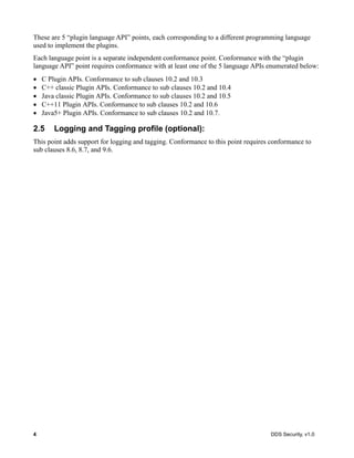 4 DDS Security, v1.0
These are 5 “plugin language API” points, each corresponding to a different programming language
used to implement the plugins.
Each language point is a separate independent conformance point. Conformance with the “plugin
language API” point requires conformance with at least one of the 5 language APIs enumerated below:
C Plugin APIs. Conformance to sub clauses 10.2 and 10.3
C++ classic Plugin APIs. Conformance to sub clauses 10.2 and 10.4
Java classic Plugin APIs. Conformance to sub clauses 10.2 and 10.5
C++11 Plugin APIs. Conformance to sub clauses 10.2 and 10.6
Java5+ Plugin APIs. Conformance to sub clauses 10.2 and 10.7.
2.5 Logging and Tagging profile (optional):
This point adds support for logging and tagging. Conformance to this point requires conformance to
sub clauses 8.6, 8.7, and 9.6.
 