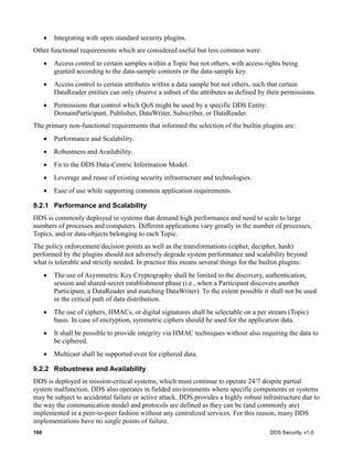 166 DDS Security, v1.0
Integrating with open standard security plugins.
Other functional requirements which are considered useful but less common were:
Access control to certain samples within a Topic but not others, with access rights being
granted according to the data-sample contents or the data-sample key.
Access control to certain attributes within a data sample but not others, such that certain
DataReader entities can only observe a subset of the attributes as defined by their permissions.
Permissions that control which QoS might be used by a specific DDS Entity:
DomainParticipant, Publisher, DataWriter, Subscriber, or DataReader.
The primary non-functional requirements that informed the selection of the builtin plugins are:
Performance and Scalability.
Robustness and Availability.
Fit to the DDS Data-Centric Information Model.
Leverage and reuse of existing security infrastructure and technologies.
Ease of use while supporting common application requirements.
9.2.1 Performance and Scalability
DDS is commonly deployed in systems that demand high performance and need to scale to large
numbers of processes and computers. Different applications vary greatly in the number of processes,
Topics, and/or data-objects belonging to each Topic.
The policy enforcement/decision points as well as the transformations (cipher, decipher, hash)
performed by the plugins should not adversely degrade system performance and scalability beyond
what is tolerable and strictly needed. In practice this means several things for the builtin plugins:
The use of Asymmetric Key Cryptography shall be limited to the discovery, authentication,
session and shared-secret establishment phase (i.e., when a Participant discovers another
Participant, a DataReader and matching DataWriter). To the extent possible it shall not be used
in the critical path of data distribution.
The use of ciphers, HMACs, or digital signatures shall be selectable on a per stream (Topic)
basis. In case of encryption, symmetric ciphers should be used for the application data.
It shall be possible to provide integrity via HMAC techniques without also requiring the data to
be ciphered.
Multicast shall be supported even for ciphered data.
9.2.2 Robustness and Availability
DDS is deployed in mission-critical systems, which must continue to operate 24/7 despite partial
system malfunction. DDS also operates in fielded environments where specific components or systems
may be subject to accidental failure or active attack. DDS provides a highly robust infrastructure due to
the way the communication model and protocols are defined as they can be (and commonly are)
implemented in a peer-to-peer fashion without any centralized services. For this reason, many DDS
implementations have no single points of failure.
 