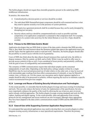 DDS Security, v1.0 167
The builtin plugins should not negate these desirable properties present in the underlying DDS
middleware infrastructure.
In practice, this means that:
Centralized policy decision points or services should be avoided.
The individual DDS DomainParticipant components should be self-contained and have what
they need to operate securely even in the presence of system partitions.
Multi-party key agreement protocols shall be avoided because they can be easily disrupted by
disrupting just one party.
Security tokens and keys should be compartmentalized as much as possible such that
compromise of an application component is contained to that component itself. For example,
selection of a system-wide secret key for the whole Domain or even for a Topic should be
avoided.
9.2.3 Fitness to the DDS Data-Centric Model
Application developers that use DDS think in terms of the data-centric elements that DDS provides.
That is, they think first and foremost about the Domains (global data spaces) the application must join
and the Topics that the application needs to read and write. Therefore, the builtin plugins should offer
the possibility to control access with this level of granularity.
Users of DDS also think about the data objects (keyed instances) they read and write, the ability to
dispose instances, filter by content, set QoS, and so forth. While it may be useful to offer ways to
provide access controls to this as well, it was considered of lesser priority and potentially conflicting
with the goal of ease of configurability and maintainability.
The semantics of DDS communications require that individual samples can be consumed
independently of each other. Depending on the QoS policy settings samples written by a single
DataWriter may be received and processed out of order relative to the order sent, or may be received
with intermediate gaps resulting from best-effort communication (if selected), or may be filtered by
content, time, or history, etc. For this reason, any encryption and/or digital signature applied to a
sample should be able to be processed in isolation, without requiring the receiver to maintain a specific
context reconstructed from previous samples.
9.2.4 Leverage and Reuse of Existing Security Infrastructure and Technologies
To the extent possible, it is desirable that the builtin plugins leverage and reuse existing IA technology
and tools. This not only reduces the barrier of entry for implementers of the specification, but also
more importantly enhances the quality of the result by allowing the use of proven, peer-reviewed,
and/or already certified approaches. The builtin plugins leverage existing standards and tools for PKI,
ciphers, hashing and digital signing. To the extent possible, ideas and approaches from existing
protocols for key management and secure multicast are also leveraged, although where appropriate
they have been adapted to the data-centric communications model of DDS and the DDS-RTPS wire
protocol.
9.2.5 Ease-of-Use while Supporting Common Application Requirements
It is anticipated that specialized applications may need to develop their own security plugins to either
integrate existing security infrastructure or meet specialized requirements. Therefore the primary
 
