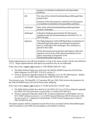 174 DDS Security, v1.0
purpose	is	to	facilitate	troubleshoot	interoperability	
problems.
dh1 The	value	of	the	related	HandshakeRequestMessageToken	
property	dh1.	
Inclusion	of	the	dh1	property	is	optional.	Its	only	purpose	
is	to	facilitate	troubleshoot	interoperability	problems.
challenge1 Value	of	the	related	HandshakeRequestMessageToken	
property	challenge1.
challenge2 A	Random	Challenge	generated	by	the	Participant,	
compliant	with	the	recommendations	of	Section	3.2.1	of	
FIPS-196	[46].
signature The	Digital	Signature	of	the	CDR	Big	Endian	serialization	of	
a	BinaryPropertySeq	object	containing	the	properties:	
hash_c2,	challenge2,	dh2,	challenge1,	dh1,	and	hash_c1,	
placed	in	that	order.
All	the	aforementioned	properties	shall	appear	within	the	
signature	even	if	some	of	the	optional	properties	do	not	
appear	separately	as	properties	in	the	
HandshakeReplyMessageToken.
Plugin implementations may add extra properties as long as the names comply with the rules defined in
7.4.3.5. Plugin implementations shall ignore any properties they do not understand.
If the value of the c. kagree_algo property is “DH+MODP-2048-256”, then:
The Diffie-Hellman Public Key shall be for the 2048-bit MODP Group with 256-bit Prime
Order Subgroup, see IETF RFC 5114 [47], section 2.3.
The Key Agreement Algorithm shall be the “dhEphem, C(2e, 0s, FFC DH) Scheme” defined
in section 6.1.2.1 of NIST Special Publication 800-56A Revision 2 [48].
Non-normative note: The OpenSSL 1.0.2 operation DH_get_2048_256() retrieves the parameters for
the 2048-bit MODP Group with 256-bit Prime Order Subgroup.
If the value of the c.kagree_algo property is “ECDH+prime256v1-CEUM”, then:
The Diffie-Hellman Public Key shall be for the NIST’s EC Curve P-256 as defined in appendix
D of FIPS 186-4 [42] also known as prime256v1 in ANSI X9.62-2005 [41].
The Key Agreement Algorithm shall be the “(Cofactor) Ephemeral Unified Model, C(2e, 0s,
ECC CDH)” defined in section 6.1.2.2 of NIST Special Publication 800-56A Revision 2 [48].
See also section 3.1 “Ephemeral Unified Model” of NIST Suite B Implementer’s Guide to
NIST SP 800-56A [49].
The digital signature shall be computed using the Private Key associated with the DomainParticipant,
which corresponds to the Public Key that appears in the Identity Certificate.
 