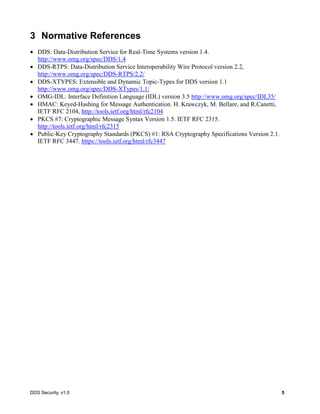 DDS Security, v1.0 5
3 Normative References
DDS: Data-Distribution Service for Real-Time Systems version 1.4.
http://www.omg.org/spec/DDS/1.4
DDS-RTPS: Data-Distribution Service Interoperability Wire Protocol version 2.2,
http://www.omg.org/spec/DDS-RTPS/2.2/
DDS-XTYPES: Extensible and Dynamic Topic-Types for DDS version 1.1
http://www.omg.org/spec/DDS-XTypes/1.1/
OMG-IDL: Interface Definition Language (IDL) version 3.5 http://www.omg.org/spec/IDL35/
HMAC: Keyed-Hashing for Message Authentication. H. Krawczyk, M. Bellare, and R.Canetti,
IETF RFC 2104, http://tools.ietf.org/html/rfc2104
PKCS #7: Cryptographic Message Syntax Version 1.5. IETF RFC 2315.
http://tools.ietf.org/html/rfc2315
Public-Key Cryptography Standards (PKCS) #1: RSA Cryptography Specifications Version 2.1.
IETF RFC 3447. https://tools.ietf.org/html/rfc3447
 