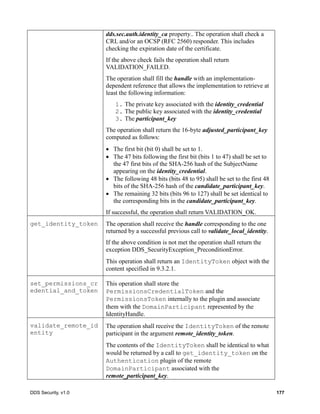 DDS Security, v1.0 177
dds.sec.auth.identity_ca property.. The operation shall check a
CRL and/or an OCSP (RFC 2560) responder. This includes
checking the expiration date of the certificate.
If the above check fails the operation shall return
VALIDATION_FAILED.
The operation shall fill the handle with an implementation-
dependent reference that allows the implementation to retrieve at
least the following information:
1. The private key associated with the identity_credential
2. The public key associated with the identity_credential
3. The participant_key
The operation shall return the 16-byte adjusted_participant_key
computed as follows:
The first bit (bit 0) shall be set to 1.
The 47 bits following the first bit (bits 1 to 47) shall be set to
the 47 first bits of the SHA-256 hash of the SubjectName
appearing on the identity_credential.
The following 48 bits (bits 48 to 95) shall be set to the first 48
bits of the SHA-256 hash of the candidate_participant_key.
The remaining 32 bits (bits 96 to 127) shall be set identical to
the corresponding bits in the candidate_participant_key.
If successful, the operation shall return VALIDATION_OK.
get_identity_token The operation shall receive the handle corresponding to the one
returned by a successful previous call to validate_local_identity.
If the above condition is not met the operation shall return the
exception DDS_SecurityException_PreconditionError.
This operation shall return an IdentityToken object with the
content specified in 9.3.2.1.
set_permissions_cr
edential_and_token
This operation shall store the
PermissionsCredentialToken and the
PermissionsToken internally to the plugin and associate
them with the DomainParticipant represented by the
IdentityHandle.
validate_remote_id
entity
The operation shall receive the IdentityToken of the remote
participant in the argument remote_identity_token.
The contents of the IdentityToken shall be identical to what
would be returned by a call to get_identity_token on the
Authentication plugin of the remote
DomainParticipant associated with the
remote_participant_key.
 
