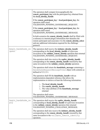 178 DDS Security, v1.0
The operation shall compare lexicographically the
remote_participant_key with the participant key obtained from
the local_identity_handle.
If the remote_participant_key > local participant_key, the
operation shall return
VALIDATION_PENDING_HANDSHAKE_REQUEST.
If the remote_participant_key < local participant_key, the
operation shall return
VALIDATION_PENDING_HANDSHAKE_MESSAGE.
In both scenarios the remote_identity_handle shall be filled with
a reference to internal plugin information that identifies the
remote participant and associates it to the remote_identity_token
and any additional information required for the challenge
protocol.
begin_handshake_re
quest
The operation shall receive the initiator_identity_handle
corresponding to the local_identity_handle of a previous
invocation to the validate_remote_identity operation that returned
VALIDATION_PENDING_HANDSHAKE_REQUEST.
The operation shall also receive the replier_identity_handle
corresponding to the remote_identity_handle returned by that
same invocation to the validate_remote_identity operation.
The operation shall return the handshake_message containing a
HandshakeRequestMessageToken object with contents as
defined in 9.3.2.3.1.
The operation shall fill the handshake_handle with an
implementation-dependent reference that allows the
implementation to retrieve at least the following information:
1. The local_identity_handle
2. The remote_identity_handle
3. The value attribute of the handshake_message
returned
The operation shall return
VALIDATION_PENDING_HANDSHAKE_MESSAGE.
begin_handshake_re
ply
The operation shall receive the replier_identity_handle
corresponding to local_identity_handle of a previous invocation
to the validate_remote_identity operation that returned
VALIDATION_PENDING_CHALLENGE_MESSAGE.
The operation shall also receive the initiator_identity_handle
corresponding to the remote_identity_handle returned by that
same invocation to the validate_remote_identity
operation.
 