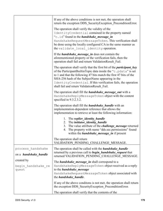DDS Security, v1.0 179
If any of the above conditions is not met, the operation shall
return the exception DDS_SecurityException_PreconditionError.
The operation shall verify the validity of the
IdentityCredential contained in the property named
“c.id” found in the handshake_message_in
HandshakeRequestMessageToken. This verification shall
be done using the locally configured CA in the same manner as
the validate_local_identity operation.
If the handshake_message_in does not contain the
aforementioned property or the verification fails, then the
operation shall fail and return ValidationResult_Fail.
The operation shall verify that the first bit of the participant_key
of the ParticipantBuiltinTopic data inside the “c.pdata” is set
to 1 and that the following 47 bits match the first 47 bits of the
SHA-256 hash of the SubjectName appearing in the
IdentityCredential. If this verification fails, the operation
shall fail and return ValidationResult_Fail.
The operation shall fill the handshake_message_out with a
HandshakeReplyMessageToken object with the content
specified in 9.3.2.3.2.
The operation shall fill the handshake_handle with an
implementation-dependent reference that allows the
implementation to retrieve at least the following information:
1. The replier_identity_handle
2. The initiator_identity_handle
3. The value attribute of the challenge_message returned
4. The property with name “dds.sec.permissions” found
within the handshake_message_in if present
The operation shall return
VALIDATION_PENDING_CHALLENGE_MESSAGE.
process_handshake
on a handshake_handle
created by
begin_handshake_re
quest
The operation shall be called with the handshake_handle
returned by a previous call to begin_handshake_request that
returned VALIDATION_PENDING_CHALLENGE_MESSAGE.
The handshake_message_in shall correspond to a
HandshakeReplyMessageToken object received as a reply
to the handshake_message
HandshakeRequestMessageToken object associated with
the handshake_handle.
If any of the above conditons is not met, the operation shall return
the exception DDS_SecurityException_PreconditionError.
The operation shall verify that the contents of the
 