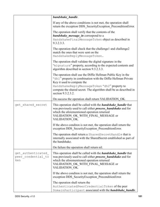 DDS Security, v1.0 181
handshake_handle.
If any of the above conditions is not met, the operation shall
return the exception DDS_SecurityException_PreconditionError.
The operation shall verify that the contents of the
handshake_message_in correspond to a
HandshakeFinalMessageToken object as described in
9.3.2.3.3.
The operation shall check that the challenge1 and challenge2
match the ones that were sent on the
HandshakeReplyMessageToken.
The operation shall validate the digital signature in the
“signature” property, according to the expected contents and
algorithm described in section 9.3.2.3.3.
The operation shall use the Diffie Hellman Public Key in the
“dh1” property in combination with the Diffie Hellman Private
Key it used to compute the
HandshakeReplyMessageToken “dh2” property to
compute the shared secret. The algorithm shall be as described in
section 9.3.2.3.2.
On success the operation shall return VALIDATION_OK.
get_shared_secret This operation shall be called with the handshake_handle that
was previously used to call either process_handshake and for
which the aforementioned operation returned
VALIDATION_OK_WITH_FINAL_MESSAGE or
VALIDATION_OK.
If the above conditon is not met, the operation shall return the
exception DDS_SecurityException_PreconditionError.
The operation shall return a SharedSecretHandle that is
internally associated with the SharedSecret established as part of
the handshake.
On failure the operation shall return nil.
get_authenticated_
peer_credential_to
ken
This operation shall be called with the handshake_handle that
was previously used to call either process_handshake and for
which the aforementioned operation returned
VALIDATION_OK_WITH_FINAL_MESSAGE or
VALIDATION_OK.
If the above conditon is not met, the operation shall return the
exception DDS_SecurityException_PreconditionError.
The operation shall return the
AuthenticatedPeerCredentialToken of the peer
DomainParticipant associated with the handshake_handle.
 