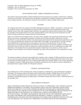 Copyright © 2014-16, Object Management Group, Inc. (OMG)
Copyright © 2014-16, PrismTech.
Copyright © 2014-16, Real-Time Innovations, Inc. (RTI)
USE OF SPECIFICATION - TERMS, CONDITIONS & NOTICES
The material in this document details an Object Management Group specification in accordance with the terms, conditions
and notices set forth below. This document does not represent a commitment to implement any portion of this specification
in any company's products. The information contained in this document is subject to change without notice.
LICENSES
The companies listed above have granted to the Object Management Group, Inc. (OMG) a nonexclusive, royalty-free, paid
up, worldwide license to copy and distribute this document and to modify this document and distribute copies of the
modified version. Each of the copyright holders listed above has agreed that no person shall be deemed to have infringed
the copyright in the included material of any such copyright holder by reason of having used the specification set forth
herein or having conformed any computer software to the specification.
Subject to all of the terms and conditions below, the owners of the copyright in this specification hereby grant you a fully-
paid up, non-exclusive, nontransferable, perpetual, worldwide license (without the right to sublicense), to use this
specification to create and distribute software and special purpose specifications that are based upon this specification, and
to use, copy, and distribute this specification as provided under the Copyright Act; provided that: (1) both the copyright
notice identified above and this permission notice appear on any copies of this specification; (2) the use of the
specifications is for informational purposes and will not be copied or posted on any network computer or broadcast in any
media and will not be otherwise resold or transferred for commercial purposes; and (3) no modifications are made to this
specification. This limited permission automatically terminates without notice if you breach any of these terms or
conditions. Upon termination, you will destroy immediately any copies of the specifications in your possession or control.
PATENTS
The attention of adopters is directed to the possibility that compliance with or adoption of OMG specifications may require
use of an invention covered by patent rights. OMG shall not be responsible for identifying patents for which a license may
be required by any OMG specification, or for conducting legal inquiries into the legal validity or scope of those patents that
are brought to its attention. OMG specifications are prospective and advisory only. Prospective users are responsible for
protecting themselves against liability for infringement of patents.
GENERAL USE RESTRICTIONS
Any unauthorized use of this specification may violate copyright laws, trademark laws, and communications regulations
and statutes. This document contains information which is protected by copyright. All Rights Reserved. No part of this
work covered by copyright herein may be reproduced or used in any form or by any means--graphic, electronic, or
mechanical, including photocopying, recording, taping, or information storage and retrieval systems--without permission of
the copyright owner.
DISCLAIMER OF WARRANTY
WHILE THIS PUBLICATION IS BELIEVED TO BE ACCURATE, IT IS PROVIDED "AS IS" AND MAY CONTAIN
ERRORS OR MISPRINTS. THE OBJECT MANAGEMENT GROUP AND THE COMPANIES LISTED ABOVE
MAKE NO WARRANTY OF ANY KIND, EXPRESS OR IMPLIED, WITH REGARD TO THIS PUBLICATION,
INCLUDING BUT NOT LIMITED TO ANY WARRANTY OF TITLE OR OWNERSHIP, IMPLIED WARRANTY OF
MERCHANTABILITY OR WARRANTY OF FITNESS FOR A PARTICULAR PURPOSE OR USE.
IN NO EVENT SHALL THE OBJECT MANAGEMENT GROUP OR ANY OF THE COMPANIES LISTED ABOVE
BE LIABLE FOR ERRORS CONTAINED HEREIN OR FOR DIRECT, INDIRECT, INCIDENTAL, SPECIAL,
CONSEQUENTIAL, RELIANCE OR COVER DAMAGES, INCLUDING LOSS OF PROFITS, REVENUE, DATA OR
USE, INCURRED BY ANY USER OR ANY THIRD PARTY IN CONNECTION WITH THE FURNISHING,
 