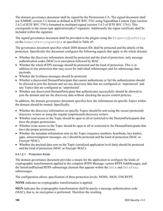 188 DDS Security, v1.0
The domain governance document shall be signed by the Permissions CA. The signed document shall
use S/MIME version 3.2 format as defined in IETF RFC 5761 using SignedData Content Type (section
2.4.2 of IETF RFC 5761) formatted as multipart/signed (section 3.4.3 of IETF RFC 5761). This
corresponds to the mime-type application/pkcs7-signature. Additionally the signer certificate shall be
included within the signature.
The signed governance document shall be provided to the plugins using the PropertyQosPolicy
on the DomainParticipantQos as specified in Table 45.
The governance document specifies which DDS domain IDs shall be protected and the details of the
protection. Specifically this document configures the following aspects that apply to the whole domain:
Whether the discovery information should be protected and the kind of protection: only message
authentication codes (MACs) or encryption followed by MAC.
Whether the whole RTPS message should be protected and the kind of protection. This is in
addition to any protection that may occur for individual submessages and for submessage data
payloads.
Whether the liveliness messages should be protected.
Whether a discovered DomainParticipant that cannot authenticate or fail the authentication should
be allowed to join the domain and see any discovery data that are configured as ‘unprotected’ and
any Topics that are configured as ‘unprotected’.
Whether any discovered DomainParticipant that authenticates successfully should be allowed to
join the domain and see the discovery data without checking the access control policies.
In addition, the domain governance document specifies how the information on specific Topics within
the domain should be treated. Specifically:
Whether the discovery information on specific Topics should be sent using the secure (protected)
discovery writers or using the regular (unprotected) discovery writers.
Whether read access to the Topic should be open to all or restricted to the DomainParticipants that
have the proper permissions.
Whether write access to the Topic should be open to all or restricted to the DomainParticipants that
have the proper permissions.
Whether the metadata information sent on the Topic (sequence numbers, heartbeats, key hashes,
gaps, acknowledgment messages, etc.) should be protected and the kind of protection (MAC or
Encrypt+MAC).
Whether the payload data sent on the Topic (serialized application level data) should be protected
and the kind of protection (MAC or Encrypt+MAC).
9.4.1.2.1 Protection Kinds
The domain governance document provides a means for the application to configure the kinds of
cryptographic transformation applied to the complete RTPS Message, certain RTPS SubMessages, and
the SerializedPayload RTPS submessage element that appears within the Data and DataFrag
submessages.
The configuration allows specification of three protection levels: NONE, SIGN, ENCRYPT.
NONE indicates no cryptographic transformation is applied.
SIGN indicates the cryptographic transformation shall be purely a message authentication code
(MAC), that is, no encryption is performed. Therefore the resulting
 