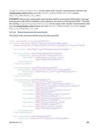 DDS Security, v1.0 189
CryptoTransformIdentifier for the output of the "encode" transformations shall have the
transformation_kind attribute set to the CRYPTO_TRANSFORMATION_KIND variants
AES_128_GMAC or AES_256_GMAC.
ENCRYPT indicates the cryptographic transformation shall be an encryption followed by a message
authentication code (MAC) computed on the ciphertext, also known as Encrypt-then-MAC. Therefore
the resulting CryptoTransformIdentifier for the output of the "encode" transformations shall
have the transformation_kind attribute set to the CRYPTO_TRANSFORMATION_KIND variants
AES_128_GCM or AES_256_GCM.
9.4.1.2.2 Domain Governance document format
The format of this document defined using the following XSD:
<?xml version="1.0" encoding="UTF-8"?>
<xs:schema xmlns:xs="http://www.w3.org/2001/XMLSchema"
elementFormDefault="qualified" attributeFormDefault="unqualified">
<xs:element name="dds" type="DomainAccessRulesNode" />
<xs:complexType name="DomainAccessRulesNode">
<xs:sequence minOccurs="1" maxOccurs="1">
<xs:element name="domain_access_rules"
type="DomainAccessRules" />
</xs:sequence>
</xs:complexType>
<xs:complexType name="DomainAccessRules">
<xs:sequence minOccurs="1" maxOccurs="unbounded">
<xs:element name="domain_rule" type="DomainRule" />
</xs:sequence>
</xs:complexType>
<xs:complexType name="DomainRule">
<xs:sequence minOccurs="1" maxOccurs="1">
<xs:element name="domains" type="DomainIdSet" />
<xs:element name="allow_unauthenticated_participants"
type="xs:boolean" />
<xs:element name="enable_join_access_control"
type="xs:boolean" />
<xs:element name="discovery_protection_kind"
type="ProtectionKind" />
<xs:element name="liveliness_protection_kind"
type="ProtectionKind" />
<xs:element name="rtps_protection_kind"
type="ProtectionKind" />
<xs:element name="topic_access_rules"
type="TopicAccessRules" />
</xs:sequence>
</xs:complexType>
<xs:complexType name="DomainIdSet">
<xs:choice minOccurs="1" maxOccurs="unbounded">
 