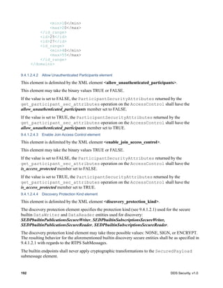 192 DDS Security, v1.0
<min>10</min>
<max>20</max>
</id_range>
<id>25</id>
<id>27</id>
<id_range>
<min>40</min>
<max>55</max>
</id_range>
</domains>
9.4.1.2.4.2 Allow Unauthenticated Participants element
This element is delimited by the XML element <allow_unauthenticated_participants>.
This element may take the binary values TRUE or FALSE.
If the value is set to FALSE, the ParticipantSecurityAttributes returned by the
get_participant_sec_attributes operation on the AccessControl shall have the
allow_unauthenticated_participants member set to FALSE.
If the value is set to TRUE, the ParticipantSecurityAttributes returned by the
get_participant_sec_attributes operation on the AccessControl shall have the
allow_unauthenticated_participants member set to TRUE.
9.4.1.2.4.3 Enable Join Access Control element
This element is delimited by the XML element <enable_join_access_control>.
This element may take the binary values TRUE or FALSE.
If the value is set to FALSE, the ParticipantSecurityAttributes returned by the
get_participant_sec_attributes operation on the AccessControl shall have the
is_access_protected member set to FALSE.
If the value is set to TRUE, the ParticipantSecurityAttributes returned by the
get_participant_sec_attributes operation on the AccessControl shall have the
is_access_protected member set to TRUE.
9.4.1.2.4.4 Discovery Protection Kind element
This element is delimited by the XML element <discovery_protection_kind>.
The discovery protection element specifies the protection kind (see 9.4.1.2.1) used for the secure
builtin DataWriter and DataReader entities used for discovery:
SEDPbuiltinPublicationsSecureWriter, SEDPbuiltinSubscriptionsSecureWriter,
SEDPbuiltinPublicationsSecureReader, SEDPbuiltinSubscriptionsSecureReader.
The discovery protection kind element may take three possible values: NONE, SIGN, or ENCRYPT.
The resulting behavior for the aforementioned builtin discovery secure entities shall be as specified in
9.4.1.2.1 with regards to the RTPS SubMessages.
The builtin endpoints shall never apply cryptographic transformations to the SecuredPayload
submessage element.
 