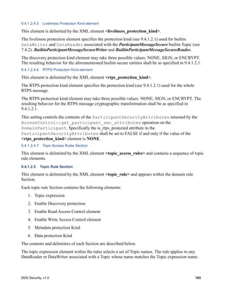 DDS Security, v1.0 193
9.4.1.2.4.5 Liveliness Protection Kind element
This element is delimited by the XML element <liveliness_protection_kind>.
The liveliness protection element specifies the protection kind (see 9.4.1.2.1) used for builtin
DataWriter and DataReader associated with the ParticipantMessageSecure builtin Topic (see
7.4.2): BuiltinParticipantMessageSecureWriter and BuiltinParticipantMessageSecureReader.
The discovery protection kind element may take three possible values: NONE, SIGN, or ENCRYPT.
The resulting behavior for the aforementioned builtin secure entities shall be as specified in 9.4.1.2.1.
9.4.1.2.4.6 RTPS Protection Kind element
This element is delimited by the XML element <rtps_protection_kind>.
The RTPS protection kind element specifies the protection kind (see 9.4.1.2.1) used for the whole
RTPS message.
The RTPS protection kind element may take three possible values: NONE, SIGN, or ENCRYPT. The
resulting behavior for the RTPS message cryptographic transformation shall be as specified in
9.4.1.2.1.
This setting controls the contents of the ParticipantSecurityAttributes returned by the
AccessControl::get_participant_sec_attributes operation on the
DomainParticipant. Specifically the is_rtps_protected attribute in the
ParticipantSecurityAttributes shall be set to FALSE if and only if the value of the
<rtps_protection_kind> element is NONE.
9.4.1.2.4.7 Topic Access Rules Section
This element is delimited by the XML element <topic_access_rules> and contains a sequence of topic
rule elements.
9.4.1.2.5 Topic Rule Section
This element is delimited by the XML element <topic_rule> and appears within the domain rule
Section.
Each topic rule Section contains the following elements:
1. Topic expression
2. Enable Discovery protection
3. Enable Read Access Control element
4. Enable Write Access Control element
5. Metadata protection Kind
6. Data protection Kind
The contents and delimiters of each Section are described below.
The topic expression element within the rules selects a set of Topic names. The rule applies to any
DataReader or DataWriter associated with a Topic whose name matches the Topic expression name.
 