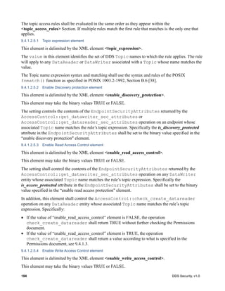 194 DDS Security, v1.0
The topic access rules shall be evaluated in the same order as they appear within the
<topic_access_rules> Section. If multiple rules match the first rule that matches is the only one that
applies.
9.4.1.2.5.1 Topic expression element
This element is delimited by the XML element <topic_expression>.
The value in this element identifies the set of DDS Topic names to which the rule applies. The rule
will apply to any DataReader or DataWriter associated with a Topic whose name matches the
value.
The Topic name expression syntax and matching shall use the syntax and rules of the POSIX
fnmatch() function as specified in POSIX 1003.2-1992, Section B.6 [38].
9.4.1.2.5.2 Enable Discovery protection element
This element is delimited by the XML element <enable_discovery_protection>.
This element may take the binary values TRUE or FALSE.
The setting controls the contents of the EndpointSecurityAttributes returned by the
AccessControl::get_datawriter_sec_attributes or
AccessControl::get_datareader_sec_attributes operation on an endpoint whose
associated Topic name matches the rule’s topic expression. Specifically the is_discovery_protected
attribute in the EndpointSecurityAttributes shall be set to the binary value specified in the
“enable discovery protection" element.
9.4.1.2.5.3 Enable Read Access Control element
This element is delimited by the XML element <enable_read_access_control>.
This element may take the binary values TRUE or FALSE.
The setting shall control the contents of the EndpointSecurityAttributes returned by the
AccessControl::get_datawriter_sec_attributes operation on any DataWriter
entity whose associated Topic name matches the rule’s topic expression. Specifically the
is_access_protected attribute in the EndpointSecurityAttributes shall be set to the binary
value specified in the “enable read access protection" element.
In addition, this element shall control the AccessControl::check_create_datareader
operation on any DataReader entity whose associated Topic name matches the rule’s topic
expression. Specifically:
If the value of “enable_read_access_control” element is FALSE, the operation
check_create_datareader shall return TRUE without further checking the Permissions
document.
If the value of “enable_read_access_control” element is TRUE, the operation
check_create_datareader shall return a value according to what is specified in the
Permissions document, see 9.4.1.3.
9.4.1.2.5.4 Enable Write Access Control element
This element is delimited by the XML element <enable_write_access_control>.
This element may take the binary values TRUE or FALSE.
 