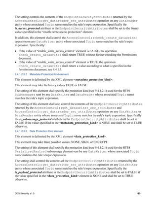DDS Security, v1.0 195
The setting controls the contents of the EndpointSecurityAttributes returned by the
AccessControl::get_datareader_sec_attributes operation on any DataReader
entity whose associated Topic name matches the rule’s topic expression. Specifically the
is_access_protected attribute in the EndpointSecurityAttributes shall be set to the binary
value specified in the “enable write access protection" element.
In addition, this element shall control the AccessControl::check_create_datawriter
operation on any DataWriter entity whose associated Topic name matches the rule’s topic
expression. Specifically:
If the value of “enable_write_access_control” element is FALSE, the operation
check_create_datawriter shall return TRUE without further checking the Permissions
document.
If the value of “enable_write_access_control” element is TRUE, the operation
check_create_datawriter shall return a value according to what is specified in the
Permissions document, see 9.4.1.3.
9.4.1.2.5.5 Metadata Protection Kind element
This element is delimited by the XML element <metadata_protection_kind>.
This element may take the binary values TRUE or FALSE.
The setting of this element shall specify the protection kind (see 9.4.1.2.1) used for the RTPS
SubMessages sent by any DataWriter and DataReader whose associated Topic name
matches the rule’s topic expression.
The setting of this element shall also control the contents of the EndpointSecurityAttributes
returned by the AccessControl::get_datawriter_sec_attributes and
AccessControl::get_datareader_sec_attributes operation on any DataWriter or
DataReader entity whose associated Topic name matches the rule’s topic expression. Specifically
the is_submessage_protected attribute in the EndpointSecurityAttributes shall be set to
FALSE if the value specified in the <metadata_protection_kind> is NONE and shall be set to TRUE
otherwise.
9.4.1.2.5.6 Data Protection Kind element
This element is delimited by the XML element <data_protection_kind>.
This element may take three possible values: NONE, SIGN, or ENCRYPT.
The setting of this element shall specify the protection kind (see 9.4.1.2.1) used for the RTPS
SerializedPayload submessage element sent by any DataWriter whose associated Topic
name matches the rule’s topic expression.
The setting shall control the contents of the EndpointSecurityAttributes returned by the
AccessControl::get_datawriter_sec_attributes operation on any DataWriter
entity whose associated Topic name matches the rule’s topic expression. Specifically the
is_payload_protected attribute in the EndpointSecurityAttributes shall be set to FALSE if
the value specified in the <data_protection_kind> element is NONE and shall be set to TRUE
otherwise.
 