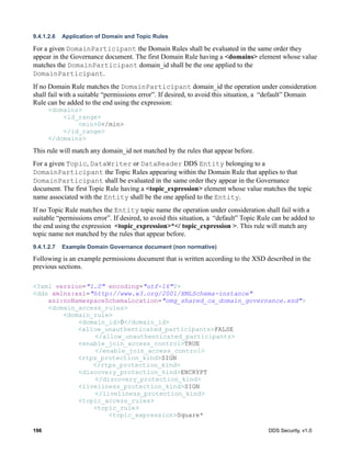 196 DDS Security, v1.0
9.4.1.2.6 Application of Domain and Topic Rules
For a given DomainParticipant the Domain Rules shall be evaluated in the same order they
appear in the Governance document. The first Domain Rule having a <domains> element whose value
matches the DomainParticipant domain_id shall be the one applied to the
DomainParticipant.
If no Domain Rule matches the DomainParticipant domain_id the operation under consideration
shall fail with a suitable “permissions error”. If desired, to avoid this situation, a “default” Domain
Rule can be added to the end using the expression:
<domains>
<id_range>
<min>0</min>
</id_range>
</domains>
This rule will match any domain_id not matched by the rules that appear before.
For a given Topic, DataWriter or DataReader DDS Entity belonging to a
DomainParticipant the Topic Rules appearing within the Domain Rule that applies to that
DomainParticipant shall be evaluated in the same order they appear in the Governance
document. The first Topic Rule having a <topic_expression> element whose value matches the topic
name associated with the Entity shall be the one applied to the Entity.
If no Topic Rule matches the Entity topic name the operation under consideration shall fail with a
suitable “permissions error”. If desired, to avoid this situation, a “default” Topic Rule can be added to
the end using the expression <topic_expression>*</ topic_expression >. This rule will match any
topic name not matched by the rules that appear before.
9.4.1.2.7 Example Domain Governance document (non normative)
Following is an example permissions document that is written according to the XSD described in the
previous sections.
<?xml version="1.0" encoding="utf-16"?>
<dds xmlns:xsi="http://www.w3.org/2001/XMLSchema-instance"
xsi:noNamespaceSchemaLocation="omg_shared_ca_domain_governance.xsd">
<domain_access_rules>
<domain_rule>
<domain_id>0</domain_id>
<allow_unauthenticated_participants>FALSE
</allow_unauthenticated_participants>
<enable_join_access_control>TRUE
</enable_join_access_control>
<rtps_protection_kind>SIGN
</rtps_protection_kind>
<discovery_protection_kind>ENCRYPT
</discovery_protection_kind>
<liveliness_protection_kind>SIGN
</liveliness_protection_kind>
<topic_access_rules>
<topic_rule>
<topic_expression>Square*
 