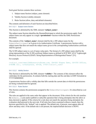 DDS Security, v1.0 201
Each grant Section contains three sections:
1. Subject name Section (subject_name element)
2. Validity Section (validity element)
3. Rules Section (allow, deny and default elements)
The contents and delimiters of each Section are described below.
9.4.1.3.2.1 Subject name Section
This Section is delimited by the XML element <subject_name>.
The subject name Section identifies the DomainParticipant to which the permissions apply. Each
subject name can only appear in a single <permissions> Section within the XML Permissions
document.
The contents of the <subject_name> element shall be the x.509 subject name for the
DomainParticipant as is given in its Authorization Certificate. A permissions Section with a
subject name that does not match the subject name given in the corresponding Authorization certificate
shall be ignored.
The X.509 subject name is a set of name-value pairs. The format of x.509 subject name shall be the
string representation of the X.509 certificate Subject name as defined in IETF RFC 4514 "Lightweight
Directory Access Protocol (LDAP): String Representation of Distinguished Names" [51].
For example:
<subject_name>emailAddress=cto@acme.com, CN=DDS Shapes Demo, OU=CTO Office,
O=ACME Inc., L=Sunnyvale, ST=CA, C=US</subject_name>
9.4.1.3.2.2 Validity Section
This Section is delimited by the XML element <validity>. The contents of this element reflect the
valid dates for the permissions. It contains both the starting date and the end date in GMT formatted as
YYYYMMDDHH.
A permissions Section with a validity date that falls outside the current date at which the permissions
are being evaluated shall be ignored.
9.4.1.3.2.3 Rules Section
This Section contains the permissions assigned to the DomainParticipant. It is described as a set
of rules.
The rules are applied in the same order that appear in the document. If the criteria for the rule matches
the domain_id join and/or publish or subscribe operation that is being attempted, then the allow or
deny decision is applied. If the criteria for a rule does not match the operation being attempted, the
evaluation shall proceed to the next rule. If all rules have been examined without a match, then the
decision specified by the “default” rule is applied. The default rule, if present, must appear after all
allow and deny rules. If the default rule is not present, the implied default decision is DENY.
 