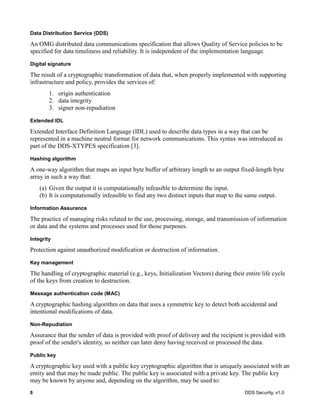 8 DDS Security, v1.0
Data Distribution Service (DDS)
An OMG distributed data communications specification that allows Quality of Service policies to be
specified for data timeliness and reliability. It is independent of the implementation language.
Digital signature
The result of a cryptographic transformation of data that, when properly implemented with supporting
infrastructure and policy, provides the services of:
1. origin authentication
2. data integrity
3. signer non-repudiation
Extended IDL
Extended Interface Definition Language (IDL) used to describe data types in a way that can be
represented in a machine neutral format for network communications. This syntax was introduced as
part of the DDS-XTYPES specification [3].
Hashing algorithm
A one-way algorithm that maps an input byte buffer of arbitrary length to an output fixed-length byte
array in such a way that:
(a) Given the output it is computationally infeasible to determine the input.
(b) It is computationally infeasible to find any two distinct inputs that map to the same output.
Information Assurance
The practice of managing risks related to the use, processing, storage, and transmission of information
or data and the systems and processes used for those purposes.
Integrity
Protection against unauthorized modification or destruction of information.
Key management
The handling of cryptographic material (e.g., keys, Initialization Vectors) during their entire life cycle
of the keys from creation to destruction.
Message authentication code (MAC)
A cryptographic hashing algorithm on data that uses a symmetric key to detect both accidental and
intentional modifications of data.
Non-Repudiation
Assurance that the sender of data is provided with proof of delivery and the recipient is provided with
proof of the sender's identity, so neither can later deny having received or processed the data.
Public key
A cryptographic key used with a public key cryptographic algorithm that is uniquely associated with an
entity and that may be made public. The public key is associated with a private key. The public key
may be known by anyone and, depending on the algorithm, may be used to:
 