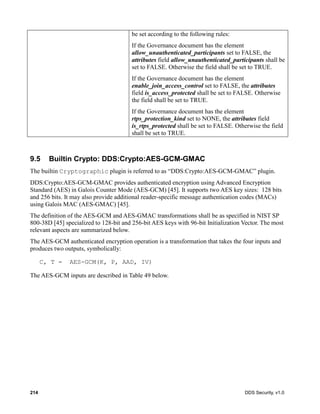 214 DDS Security, v1.0
be set according to the following rules:
If the Governance document has the element
allow_unauthenticated_participants set to FALSE, the
attributes field allow_unauthenticated_participants shall be
set to FALSE. Otherwise the field shall be set to TRUE.
If the Governance document has the element
enable_join_access_control set to FALSE, the attributes
field is_access_protected shall be set to FALSE. Otherwise
the field shall be set to TRUE.
If the Governance document has the element
rtps_protection_kind set to NONE, the attributes field
is_rtps_protected shall be set to FALSE. Otherwise the field
shall be set to TRUE.
9.5 Builtin Crypto: DDS:Crypto:AES-GCM-GMAC
The builtin Cryptographic plugin is referred to as “DDS:Crypto:AES-GCM-GMAC” plugin.
DDS:Crypto:AES-GCM-GMAC provides authenticated encryption using Advanced Encryption
Standard (AES) in Galois Counter Mode (AES-GCM) [45]. It supports two AES key sizes: 128 bits
and 256 bits. It may also provide additional reader-specific message authentication codes (MACs)
using Galois MAC (AES-GMAC) [45].
The definition of the AES-GCM and AES-GMAC transformations shall be as specified in NIST SP
800-38D [45] specialized to 128-bit and 256-bit AES keys with 96-bit Initialization Vector. The most
relevant aspects are summarized below.
The AES-GCM authenticated encryption operation is a transformation that takes the four inputs and
produces two outputs, symbolically:
C, T = AES-GCM(K, P, AAD, IV)
The AES-GCM inputs are described in Table 49 below.
 