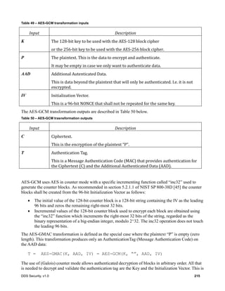 DDS Security, v1.0 215
Table 49 – AES-GCM transformation inputs
Input	 Description
K The	128-bit	key	to	be	used	with	the	AES-128	block	cipher
or	the	256-bit	key	to	be	used	with	the	AES-256	block	cipher.
P The	plaintext.	This	is	the	data	to	encrypt	and	authenticate.
It	may	be	empty	in	case	we	only	want	to	authenticate	data.
AAD Additional	Autenticated	Data.
This	is	data	beyond	the	plaintext	that	will	only	be	authenticated.	I.e.	it	is	not	
encrypted.
IV Initialization	Vector.
This	is	a	96-bit	NONCE	that	shall	not	be	repeated	for	the	same	key.
The AES-GCM transformation outputs are described in Table 50 below.
Table 50 – AES-GCM trasnsformation outputs
Input	 Description
C Ciphertext.
This	is	the	encryption	of	the	plaintext	“P”.
T Authentication	Tag.
This	is	a	Message	Authentication	Code	(MAC)	that	provides	authentication	for	
the	Ciphertext	(C)	and	the	Additional	Authenticated	Data	(AAD).
AES-GCM uses AES in counter mode with a specific incrementing function called “inc32” used to
generate the counter blocks. As recommended in section 5.2.1.1 of NIST SP 800-38D [45] the counter
blocks shall be created from the 96-bit Initialization Vector as follows:
The initial value of the 128-bit counter block is a 128-bit string containing the IV as the leading
96 bits and zeros the remaining right-most 32 bits.
Incremental values of the 128-bit counter block used to encrypt each block are obtained using
the “inc32” function which increments the right-most 32 bits of the string, regarded as the
binary representation of a big-endian integer, modulo 2^32. The inc32 operation does not touch
the leading 96 bits.
The AES-GMAC transformation is defined as the special case where the plaintext “P” is empty (zero
length). This transformation produces only an AuthenticationTag (Message Authentication Code) on
the AAD data:
T = AES-GMAC(K, AAD, IV) = AES-GCM(K, “”, AAD, IV)
The use of (Galois) counter mode allows authenticated decryption of blocks in arbitrary order. All that
is needed to decrypt and validate the authentication tag are the Key and the Initialization Vector. This is
 
