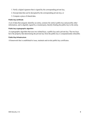 DDS Security, v1.0 9
1. Verify a digital signature that is signed by the corresponding private key,
2. Encrypt data that can be decrypted by the corresponding private key, or
3. Compute a piece of shared data.
Public key certificate
A set of data that uniquely identifies an entity, contains the entity's public key and possibly other
information, and is digitally signed by a trusted party, thereby binding the public key to the entity.
Public key cryptographic algorithm
A cryptographic algorithm that uses two related keys, a public key and a private key. The two keys
have the property that determining the private key from the public key is computationally infeasible.
Public Key Infrastructure
A framework that is established to issue, maintain and revoke public key certificates.
 