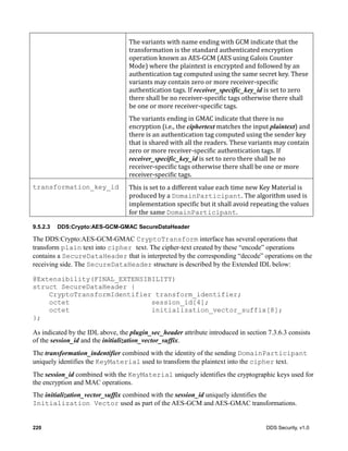 220 DDS Security, v1.0
The	variants	with	name	ending	with	GCM	indicate	that	the	
transformation	is	the	standard	authenticated	encryption	
operation	known	as	AES-GCM	(AES	using	Galois	Counter	
Mode)	where	the	plaintext	is	encrypted	and	followed	by	an	
authentication	tag	computed	using	the	same	secret	key.	These	
variants	may	contain	zero	or	more	receiver-specific	
authentication	tags.	If	receiver_specific_key_id	is	set	to	zero	
there	shall	be	no	receiver-specific	tags	otherwise	there	shall	
be	one	or	more	receiver-specific	tags.
The	variants	ending	in	GMAC	indicate	that	there	is	no	
encryption	(i.e.,	the	ciphertext	matches	the	input	plaintext)	and	
there	is	an	authentication	tag	computed	using	the	sender	key	
that	is	shared	with	all	the	readers.	These	variants	may	contain	
zero	or	more	receiver-specific	authentication	tags.	If	
receiver_specific_key_id	is	set	to	zero	there	shall	be	no	
receiver-specific	tags	otherwise	there	shall	be	one	or	more	
receiver-specific	tags.
transformation_key_id This	is	set	to	a	different	value	each	time	new	Key	Material	is	
produced	by	a	DomainParticipant.	The	algorithm	used	is	
implementation	specific	but	it	shall	avoid	repeating	the	values	
for	the	same	DomainParticipant.
9.5.2.3 DDS:Crypto:AES-GCM-GMAC SecureDataHeader
The DDS:Crypto:AES-GCM-GMAC CryptoTransform interface has several operations that
transform plain text into cipher text. The cipher-text created by these “encode” operations
contains a SecureDataHeader that is interpreted by the corresponding “decode” operations on the
receiving side. The SecureDataHeader structure is described by the Extended IDL below:
@Extensibility(FINAL_EXTENSIBILITY)
struct SecureDataHeader {
CryptoTransformIdentifier transform_identifier;
octet session_id[4];
octet initialization_vector_suffix[8];
};
As indicated by the IDL above, the plugin_sec_header attribute introduced in section 7.3.6.3 consists
of the session_id and the initialization_vector_suffix.
The transformation_indentifier combined with the identity of the sending DomainParticipant
uniquely identifies the KeyMaterial used to transform the plaintext into the cipher text.
The session_id combined with the KeyMaterial uniquely identifies the cryptographic keys used for
the encryption and MAC operations.
The initialization_vector_suffix combined with the session_id uniquely identifies the
Initialization Vector used as part of the AES-GCM and AES-GMAC transformations.
 
