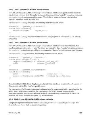 DDS Security, v1.0 221
9.5.2.4 DDS:Crypto:AES-GCM-GMAC SecureDataBody
The DDS:Crypto:AES-GCM-GMAC CryptoTransform interface has operations that transform
plaintext into cipher text. The cipher-text created by some of these “encode” operations contains a
SecureDataBody submessage element (see 7.3.6.1) that is interpreted by the corresponding
“decode” operations on the receiving side.
The SecureDataBody structure is described by the Extended IDL below:
@Extensibility(FINAL_EXTENSIBILITY)
struct SecureDataBody {
sequence<octet> secure_data;
};
The SecureDataBody structure shall be serialized using Big Endian serialization (a.k.a. network
byte order).
9.5.2.5 DDS:Crypto:AES-GCM-GMAC SecureDataTag
The DDS:Crypto:AES-GCM-GMAC CryptoTransform interface has several operations that
transform plaintext into cipher text. The cipher-text created by these “encode” operations contains a
SecureDataTag that is interpreted by the corresponding “decode” operations on the receiving side.
The SecureDataTag structure is described by the Extended IDL below:
@Extensibility(FINAL_EXTENSIBILITY)
struct ReceiverSpecificMAC {
CryptoTransformKeyId receiver_mac_key_id;
octet receiver_mac[16];
};
@Extensibility(FINAL_EXTENSIBILITY)
struct SecureDataTag {
octet common_mac[16];
sequence<ReceiverSpecificMAC> receiver_specific_macs;
};
As indicated by the IDL above, the plugin_sec_tag attribute introduced in section 7.3.6.4 consists of
the common_mac and the receiver_specific_macs.
The receiver-specific Message Authentication Codes (MACs) are computed with a secret key that the
sender shares only with one receiver. The receiver-specific MACs provide message origin
authentication to the receiver even when the sender is communicating with multiple receivers via
multicast and shares the same encryption key will all of them.
9.5.3 DDS:Crypto:AES-GCM-GMAC plugin behavior
This plugin implements three interfaces: CryptoKeyFactory, CryptoKeyExchange, and
CryptoTransform. Each is described separately.
 