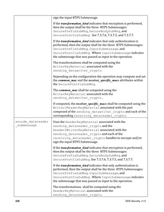 226 DDS Security, v1.0
sign	the	input	RTPS	Submessage.
If	the	transformation_kind	indicates	that	encryption	is	performed,	
then	the	output	shall	be	the	three		RTPS	Submessages:	
SecurePrefixSubMsg,	SecureBodySubMsg,	and	
SecurePostfixSubMsg.		See	7.3.7.6,	7.3.7.5,	and	7.3.7.7.
If	the	transformation_kind	indicates	that	only	authentication	is	
performed,	then	the	output	shall	be	the	three		RTPS	Submessages:	
SecurePrefixSubMsg,	InputSubmessage,	and	
SecurePostfixSubMsg.		Where	InputSubmessage	indicates	
the	submessage	that	was	passed	as	input	to	the	operation.
The	transformations	shall	be	computed	using	the	
WriterKeyMaterial	associated	with	the	
sending_datawriter_crypto.
Depending	on	the	configuration	the	operation	may	compute	and	set	
the	common_mac	and	the	receiver_specific_macs	attributes	within	
the	SecurePostfixSubMsg.	
The	common_mac	shall	be	computed	using	the	
WriterKeyMaterial	associated	with	the	
sending_datawriter_crypto.
If	computed,	the	receiver_specific_macs	shall	be	computed	using	the	
Writer2ReaderKeyMaterial	associated	with	the	pair	
composed	of	the	sending_datawriter_crypto	and	each	of	the	
corresponding	receiving_datareader_crypto.	
encode_datareader
_submessage
Uses	the	ReaderKeyMaterial associated	with	the	
sending_datareader_crypto	and	the
Reader2WriterKeyMaterial	associated	with	the	
sending_datareader_crypto	and	each	of	the	
receiving_datareader_crypto	handles	to	encrypt	and/or	
sign	the	input	RTPS	Submessage.
If	the	transformation_kind	indicates	that	encryption	is	performed,	
then	the	output	shall	be	the	three		RTPS	Submessages:	
SecurePrefixSubMsg,	SecureBodySubMsg,	and	
SecurePostfixSubMsg.	See	7.3.7.6,	7.3.7.5,	and	7.3.7.7.
If	the	transformation_kind	indicates	that	only	authentication	is	
performed,	then	the	output	shall	be	the	three		RTPS	Submessages:	
SecurePrefixSubMsg,	InputSubmessage,	and	
SecurePostfixSubMsg.		Where	InputSubmessage	indicates	
the	submessage	that	was	passed	as	input	to	the	operation.
The	transformations		shall	be	computed	using	the	
ReaderKeyMaterial associated	with	the	
sending_datareader_crypto.
 