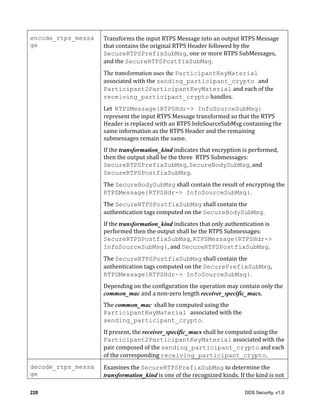 228 DDS Security, v1.0
encode_rtps_messa
ge
Transforms	the	input	RTPS	Message	into	an	output	RTPS	Message	
that	contains	the	original	RTPS	Header	followed	by	the	
SecureRTPSPrefixSubMsg, one	or	more	RTPS	SubMessages,	
and	the	SecureRTPSPostfixSubMsg.
The transformation uses the ParticipantKeyMaterial
associated	with	the	sending_participant_crypto and
Participant2ParticipantKeyMaterial and	each	of	the	
receiving_participant_crypto	handles.
Let		RTPSMessage{RTPSHdr-> InfoSourceSubMsg}	
represent	the	input	RTPS	Message	transformed	so	that	the	RTPS	
Header	is	replaced	with	an	RTPS	InfoSourceSubMsg	containing	the	
same	information	as	the	RTPS	Header	and	the	remaining	
submessages	remain	the	same.
If	the	transformation_kind	indicates	that	encryption	is	performed,	
then	the	output	shall	be	the	three		RTPS	Submessages:	
SecureRTPSPrefixSubMsg,	SecureBodySubMsg,	and	
SecureRTPSPostfixSubMsg.	
The	SecureBodySubMsg	shall	contain	the	result	of	encrypting	the	
RTPSMessage{RTPSHdr-> InfoSourceSubMsg}.
The	SecureRTPSPostfixSubMsg	shall	contain	the	
authentication	tags	computed	on	the	SecureBodySubMsg.
If	the	transformation_kind	indicates	that	only	authentication	is	
performed	then	the	output	shall	be	the	RTPS	Submessages:	
SecureRTPSPostfixSubMsg,	RTPSMessage{RTPSHdr->
InfoSourceSubMsg},	and	SecureRTPSPostfixSubMsg.		
The	SecureRTPSPostfixSubMsg	shall	contain	the	
authentication	tags	computed	on	the	SecurePrefixSubMsg,	
RTPSMessage{RTPSHdr-> InfoSourceSubMsg}.
Depending	on	the	configuration	the	operation	may	contain	only	the	
common_mac	and	a	non-zero	length	receiver_specific_macs.	
The	common_mac		shall	be	computed	using	the	
ParticipantKeyMaterial associated	with	the	
sending_participant_crypto.
If	present,	the	receiver_specific_macs	shall	be	computed	using	the	
Participant2ParticipantKeyMaterial	associated	with	the	
pair	composed	of	the	sending_participant_crypto	and	each	
of	the	corresponding	receiving_participant_crypto.
decode_rtps_messa
ge
Examines	the	SecureRTPSPrefixSubMsg to	determine	the	
transformation_kind	is	one	of	the	recognized	kinds.	If	the	kind	is	not	
 